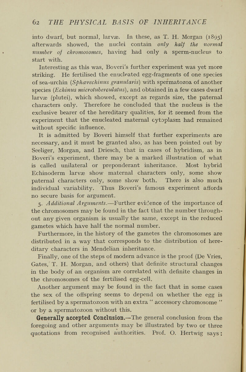 б2 THE PHYSICAL BASIS OF INHERITANCE into dwarf, but normal, larvas. In these, as T. H. Morgan (1895) afterwards showed, the nuclei contain only half the normal number of chromosomes, having had only a sperm-nucleus to start with. Interesting as this was, Boveri's further experiment was yet more striking. He fertilised the enucleated egg-fragments of one species of sea-urchin {Sphcerechinus granularis) with spermatozoa of another species {Echinus microtuberculatus), and obtained in a few cases dwarf larvae (plutei), which showed, except as regards size, the paternal characters only. Therefore he concluded that the nucleus is the exclusive bearer of the hereditary qualities, for it seemed from the experiment that the enucleated maternal cytoplasm had remained without specific influence. It is admitted by Boveri himself that further experiments are necessary, and it must be granted also, as has been pointed out by Seeliger, Morgan, and Driesch, that in cases of hybridism, as in Boveri's experiment, there may be a marked illustration of what is called unilateral or preponderant inheritance. Most hybrid Echinoderm larvae show maternal characters only, some show paternal characters only, some show both. There is also much individual variability. Thus Boveri's famous experiment affords no secure basis for argument. 5. Additional Arguments.—Further evidence of the importance of the chromosomes may be found in the fact that the number through¬ out any given organism is usually the same, except in the reduced gametes which have half the normal number. Furthermore, in the history of the gametes the chromosomes are distributed in a way that corresponds to the distribution of here¬ ditary characters in Mendelian inheritance. Finally, one of the steps of modern advance is the proof (De Vries, Gates, T. H. Morgan, and others) that definite structural changes in the body of an organism are correlated with definite changes in the chromosomes of the fertilised egg-cell. Another argument may be found in the fact that in some cases the sex of the offspring seems to depend on whether the egg is fertilised by a spermatozoon with an extra  accessory chromosome  or by a spermatozoon without this. Generally accepted Conclusion.—The general conclusion from the foregoing and other arguments may be illustrated by two or three quotations from recognised authorities. Prof. O. Hertwig says :