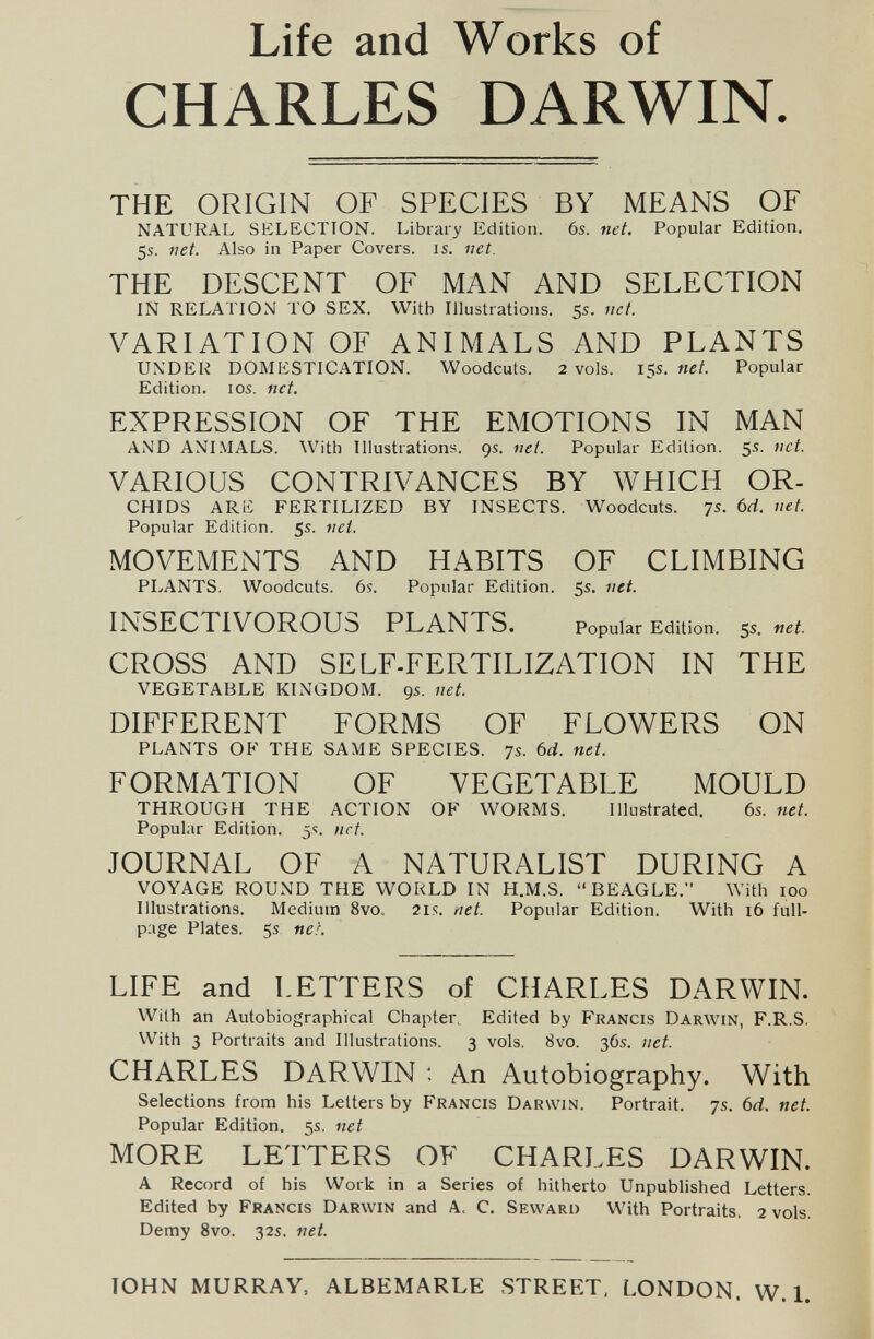 Life and Works of CHARLES DARWIN THE ORIGIN OF SPECIES BY MEANS OF NATURAL SELECTION. Library Edition. 6s. net. Popular Edition, 5s. net. Also in Paper Covers, is. net. THE DESCENT OF MAN AND SELECTION IN RELATION TO SEX. With Illustrations. 5s. net. VARIATION OF ANIMALS AND PLANTS UNDER DOMESTICATION. Woodcuts. 2 vols. 15s. net. Popular Edition. los. net. EXPRESSION OF THE EMOTIONS IN MAN AND ANIMALS. With Illustrations. 9s. net. Popular Edition. 5s. net. VARIOUS CONTRIVANCES BY WHICH OR- CHIDS ARiC FERTILIZED BY INSECTS. Woodcuts. 7s. 6rf. net. Popular Edition. 5s. net. MOVEMENTS AND HABITS OF CLIMBING PLANTS. Woodcuts. 6s. Popular Edition. 5s. net. INSECTIVOROUS PLANTS. Popular Edition. 5s. net. CROSS AND SELF-FERTILIZATION IN THE VEGETABLE KLNGDOM. 9s. net. DIFFERENT FORMS OF FLOWERS ON PLANTS OF THE SAME SPECIES. 7s. 6d. net. FORMATION OF VEGETABLE MOULD THROUGH THE ACTION OF WORMS. Illustrated. 6s. net. Popular Edition. 5s. net. JOURNAL OF A NATURALIST DURING A VOYAGE ROUND THE WOULD IN H.M.S. BEAGLE. With 100 Illustrations. Medium 8vo. 2is. net. Popular Edition. With i6 full- page Plates. 5s nei. LIFE and LETTERS of CHARLES DARWIN. With an Autobiographical Chapter, Edited by Francis Darwin, F.R.S, With 3 Portraits and Illustrations. 3 vols, 8vo. 36s. net. CHARLES DARWIN : An Autobiography. With Selections from his Letters by F^rancis Darwin. Portrait. 7s. 6rf. net. Popular Edition. 5s, net MORE LETTERS OF CHARI.ES DARWIN. A Record of his Work in a Series of hitherto Unpublished Letters. Edited by Francis Darwin and A. C. Seward With Portraits. 2 vols. Demy 8vo. 32s. net. TOHN MURRAY, ALBEMARLE STREET, LONDON. W. 1.