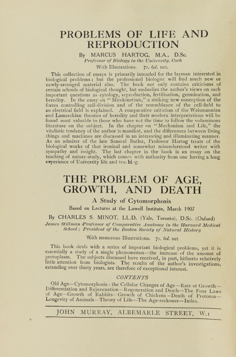 PROBLEMS OF LIFE AND REPRODUCTION By MARCUS HARTOG, M.A., D.Sc. Professor of Biology in the University, Cork With Illustrations. 7j. 6d. net. This collection of essays is primarily intended for the layman interested in biological problems ; but the professional biologist will fitid much new or newly-arranged material also. The book not only contains criticisms of certain schools of biological thought, but embodies the author's views on such important questions as cytology, reproduction, fertilisation, germination, and heredity. In the essay on  Mitokinetism, a striking new conception of the forces controlling cell-division and of the resemblance of the cell-field to an electrical field is explained. A comparative criticism of the Weismannian and Lamarckian theories of heredity and their modern interpretations will be found most valuable to those who have not the time to follow the voluminous literature on the subject. In the chapter on Mechanism and Life, the vitahstic tendency of the author is manifest, and the differences between living things and machines are discussed in an interesting and illuminating manner. As an admirer of the late Samuel Butler, Professor Hartog treats of the biological works of that ironical and somewhat misunderstood writer with sympathy and insight. The last chapter in the book is an essay on the teaching of nature-study, which comes with authority from one having a long oq^erience of University life and teac hi ig. THE PROBLEM OF AGE, GROWTH, AND DEATH A Study of Gytomorphosis Based on Lectures at the Lowell Institute, March 1907 By CHARLES S. MINOT, LL.D. (Yale, Toronto), D.Sc. (Oxford) James Stillman Professor of Comparative Anatomy in the Harvard Medical School ; President of the Boston Society of Natural History With numerous Illustrations, js. 6d. net This book deals with a series of important biological problems, yet it is essentially a study of a single phenomenon—the increase of the amount of protoplasm. The subjects discussed have received, in part, hitherto relatively little attention from biologists. The results of the author's investigations, extending over thirty years, are therefore of exceptional interest. CONTENTS Old Age—Gytomorphosis ; the Cellular Changes of Age—Rate ol Growth- Differentiation and Rejuvenation—Regeneration and Death—The Four Laws of Age—Growth of Rabbits—Growth of Chickens—Death of Protozoa Longevity of Animals—Theory of Life—The Age-reckoner—Index. JOHN MURRAY, ALBEMARLE STREET, W.i