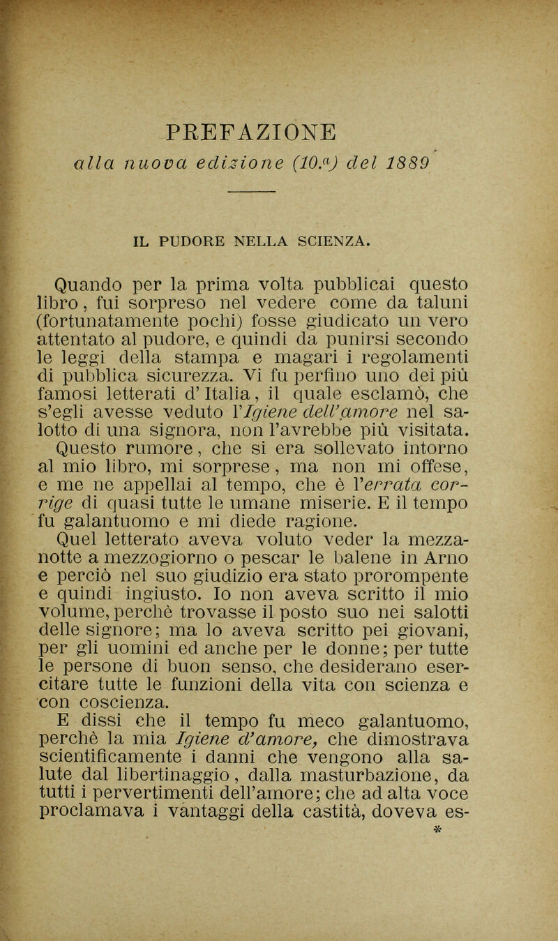 PREFAZIONE alla nuova edizione (lOßJ del 1889 IL PUDORE NELLA SCIENZA. Quando per la prima volta pubblicai questo libro, fui sorpreso nel vedere come da taluni (fortunatamente pochi) fosse giudicato un vero attentato al pudore, e quindi da punirsi secondo le leggi della stampa e magari 1 regolamenti di pubblica sicurezza. Vi fu perfino uno dei più famosi letterati d'Italia, il quale esclamò, che s'egli avesse veduto \Igiene dell'amore nel sa¬ lotto di una signora, non l'avrebbe più visitata. Questo rumore, che si era sollevato intorno al mio libro, mi sorprese, ma non mi offese, e me ne appellai al tempo, che è Yérrala cor¬ rige di quasi tutte le umane miserie. E il tempo fu galantuomo e mi diede ragione. Quel letterato aveva voluto veder la mezza¬ notte a mezzogiorno о pescar le balene in Arno e perciò nel suo giudizio era stato prorompente e quindi ingiusto. Io non aveva scritto il mio volume, perchè trovasse il posto suo nei salotti delle signore; ma lo aveva scritto pei giovani, per gli uomini ed anche per le donne; per tutte le persone di buon senso, che desiderano eser¬ citare tutte le funzioni della vita con scienza e con coscienza. E dissi che il tempo fu meco galantuomo, perchè la mia Igiene d'amore, che dimostrava scientificamente i danni che vengono alla sa¬ lute dal libertinaggio, dalla masturbazione, da tutti i pervertimenti dell'amore; che ad alta voce proclamava i vantaggi della castità, doveva es-