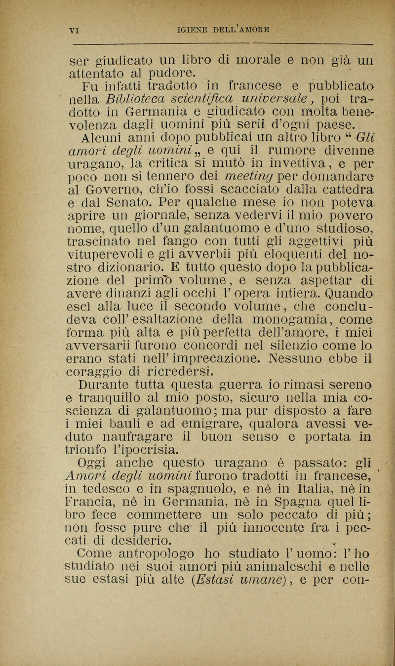 VI IGIENE DELL'AMORE ser giudicato un libro di morale e non già un attentato al pudore. Fu infatti tradotto in francese e pubblicato nella Biblioteca scientifica universale, poi tra¬ dotto in Germania e giudicato con molta bene¬ volenza dagli uomini più serii d'ogni paese. Alcuni anni dopo pubblicai un altro libro  Gli amori degli uomini e qui il rumore divenne uragano, la critica si mutò in invettiva, e per poco non si tennero dei meeting per domandare al Governo, ch'io fossi scacciato dalla cattedra e dal Senato. Per qualclie mese io non poteva aprire un giornale, senza vedervi il mio povero nome, quello d'un galantuomo e d'uno studioso, trascinato nel fango con tutti gli aggettivi più vituperevoli e gli avverbii più eloquenti del no¬ stro dizionario. E tutto questo dopo la pubblica¬ zione del primo volume, e senza aspettar di avere dinanzi agli occhi Г opera intiera. Quando esci alla luce il secondo volume, che conclu¬ deva coir esaltazione della monogamia, come forma più alta e più perfetta dell'amore, i miei avversarli furono concordi nel silenzio come lo erano stati nell'imprecazione. Nessuno ebbe il coraggio di ricredersi. Durante tutta questa guerra io rimasi sereno e tranquillo al mio posto, sicuro nella mia co¬ scienza di galantuomo; ma pur disposto a fare i miei bauli e ad emigrare, qualora avessi ve¬ duto naufragare il buon senso e portata in *i trionfo l'ipocrisia. 1 Oggi anche questo uragano è passato: gli Amori degli uomini furono tradotti in francese, ' | in tedesco e in spagnuolo, e nè in Italia, nèin \ Francia, nè in Germania, nè in Spagna quel li- ' bro fece commettere un solo peccato di più; ^ non fosse pure che il più innocente fra i pec- | cati di desiderio. , Come antropologo ho studiato l'uomo: l'ho studiato nei suoi amori più animaleschi e nelle sue estasi più alte {Estasi umane), e per con-