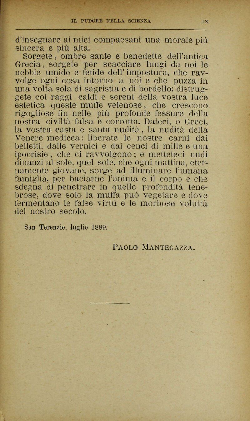 IL PUDORE NELLA SCIENZA IX d'insegnare ai miei compaesani una morale più sincera e più alta. Sorgete, ombre sante e benedette dell'antica Grecia, sorgete per scacciare lungi da noi le nebbie umide e fetide dell' impostura, che rav¬ volge ogni cosa intorno a noi e che puzza in una volta sola di sagristia e di bordello: distrug¬ gete coi raggi caldi e sereni della vostra luce estetica queste muffe velenose, che crescono rigogliose fin nelle più profonde fessure della nostra civiltà falsa e corrotta. Dateci, о Greci, la vostra casta e santa nudità, la nudità della Venere medicea: liberate le nostre carni dai belletti, dalle vernici e dai cenci di mille e una ipocrisie, che ci ravvolgono; e metteteci nudi dinanzi al sole, quel sole, che ogni mattina, eter¬ namente giovane, sorge ad illuminare l'umana famiglia, per baciarne l'anima e il corpo e che sdegna di penetrare in quelle profondità tene¬ brose, dove solo la muffa può vegetare e dove fermentano le false virtù e le morbose voluttà del nostro secolo. San Terenzio, luglio 1889. Paolo Mantegazza.