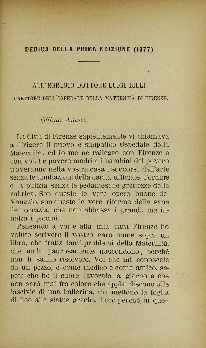 DEDICA DELLA PRIMA EDIZIONE (1877) ALL'EGREGIO DOTTORE LUIGI BILLI DIRETTORE DELL'OSPEDALE DELLA MATERNITÀ DI FIRENZE. Ottimo Amico, La Città di Firenze sapientemente vi chiamava a dirigere il nuovo e simpatico Ospedale della Maternità, ed io me ne rallegro con Firenze e con voi. Le povere madri e i bambini del povero troveranno nella vostra casa i soccorsi dell'arte senza le umiliazioni della carità ufficiale, l'ordine e la pulizia senza le pedantesche grettezze della rubrica. Son queste le vere opere buone del Vangelo, son queste le vere riforme della sana democrazia, che non abbassa i grandi, ma in¬ nalza i piccini. Pensando a voi e alla mia cara Firenze ho voluto scrivere il vostro caro nome sopra un libro, che tratta tanti problemi della Maternità, che molti paurosamente nascondono, perchè non li sanno risolvere. Voi che mi conoscete da un pezzo, e.come medico e come amico, sa¬ pete che ho il cuore lavorato a giorno e che non sarò mai fra coloro che applaudiscono alle lascivie di una ballerina, ma mettono la foglia di fico alle statue greche. Ecco perchè, in que-