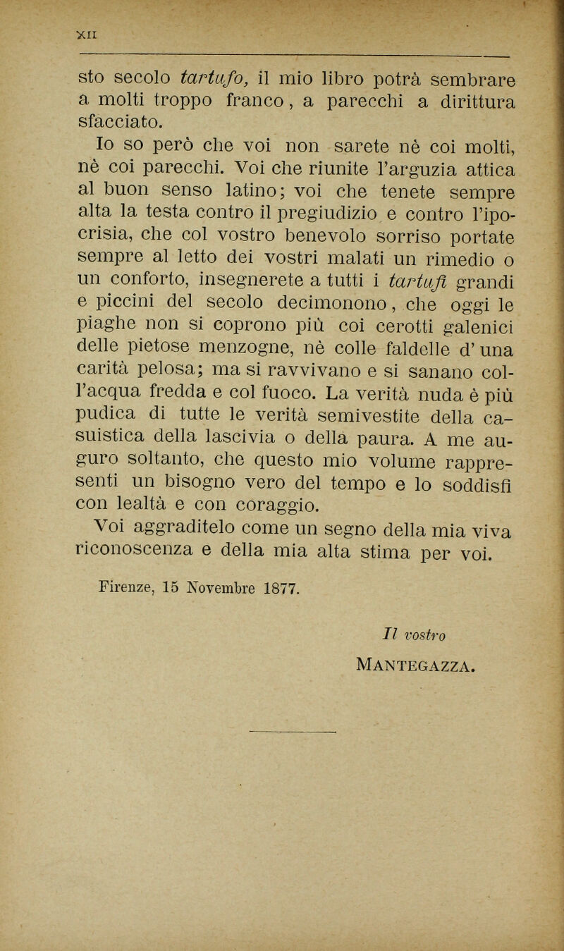 хи sto secolo tartufo, il mio libro potrà sembrare a molti troppo franco, a parecchi a dirittura sfacciato. Io so però che voi non sarete nè coi molti, nè coi parecchi. Voi che riunite l'arguzia attica al buon senso latino; voi che tenete sempre alta la testa contro il pregiudizio e contro l'ipo¬ crisia, che col vostro benevolo sorriso portate sempre al letto dei vostri malati un rimedio о un conforto, insegnerete a tutti i tartiiß grandi e piccini del secolo decimonono, che oggi le piaghe non si coprono più coi cerotti galenici delle pietose menzogne, nè colle faldelle d'una carità pelosa; ma si ravvivano e si sanano col- l'acqua fredda e col fuoco. La verità nuda è più pudica di tutte le verità semivestite della ca¬ suística della lascivia о della paura. A me au¬ guro soltanto, che questo mio volume rappre¬ senti un bisogno vero del tempo e lo soddisfi con lealtà e con coraggio. Voi aggraditelo come un segno della mia viva riconoscenza e della mia alta stima per voi. Firenze, 15 Novembre 1877. Il vostro Mantegazza.