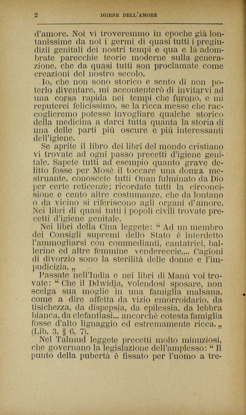 2 IGIENE DELL'AMORE d'amore. Noi vi troveremmo in epoche già lon¬ tanissime da noi i germi di quasi tutti i pregiu- dizii genitali dei nostri tempi e qua e là adom¬ brate parecchie teorie moderne sulla genera¬ zione, che da quasi tutti son proclamate come creazioni del nostro secolo. Io, che non sono storico e sento di non po¬ terlo diventare, mi accontenterò di invitarvi ad una corsa rapida nei tempi che fu].Q}io, e mi reputerei felicissimo, se la ricca messe che rac¬ coglieremo potesse invogliare qualche storico della medicina a darci tutta quanta la storia di una delle parti più oscure e più interessanti dell'igiene. Se aprite il libro dei libri del mondo cristiano vi trovate ad ogni passo precetti d'igiene geni¬ tale. Sapete tutti ad esempio quanto grave de¬ litto fosse per Mosè il toccare una donna me¬ struante, conoscete tutti Onan fulminato da Dio per certe reticenze; ricordate tutti la circonci¬ sione e cento altre costumanze, che da lontano о da vicino si riferiscono agli organi d'amore. Nei libri di quasi tutti i popoli civili trovate pre¬ cetti d'igiene genitale. Nei libri della Cina legp:ete:  Ad un membro dei Consigli supremi dello Stato è interdetto l'ammogliarsi con commedianti, cantatrici, bal¬ lerine ed altre femmine vendereccie.... Cagioni di divorzio sono la sterilità delle donne e l'im¬ pudicizia. „ Passate nell'India e nei libri di Manù voi tro¬ vate:  Che il Ddwidja, volendosi sposare, non scelga sua moglie in una famiglia malsana, come a dire affetta da vizio emorroidario, da tisichezza, da dispepsia, da epilessia, da lebbra bianca, da elefantiasi... ancorché cotesta famiglia fosse d'alto lignaggio ed estremamente ricca. „ (Lib. 3, I 6, 7). Nel Talmud leggete precetti molto minuziosi, che governano la legislazione dell'amplesso:  Il punto della pubertà è fissato per l'uomo a tre-