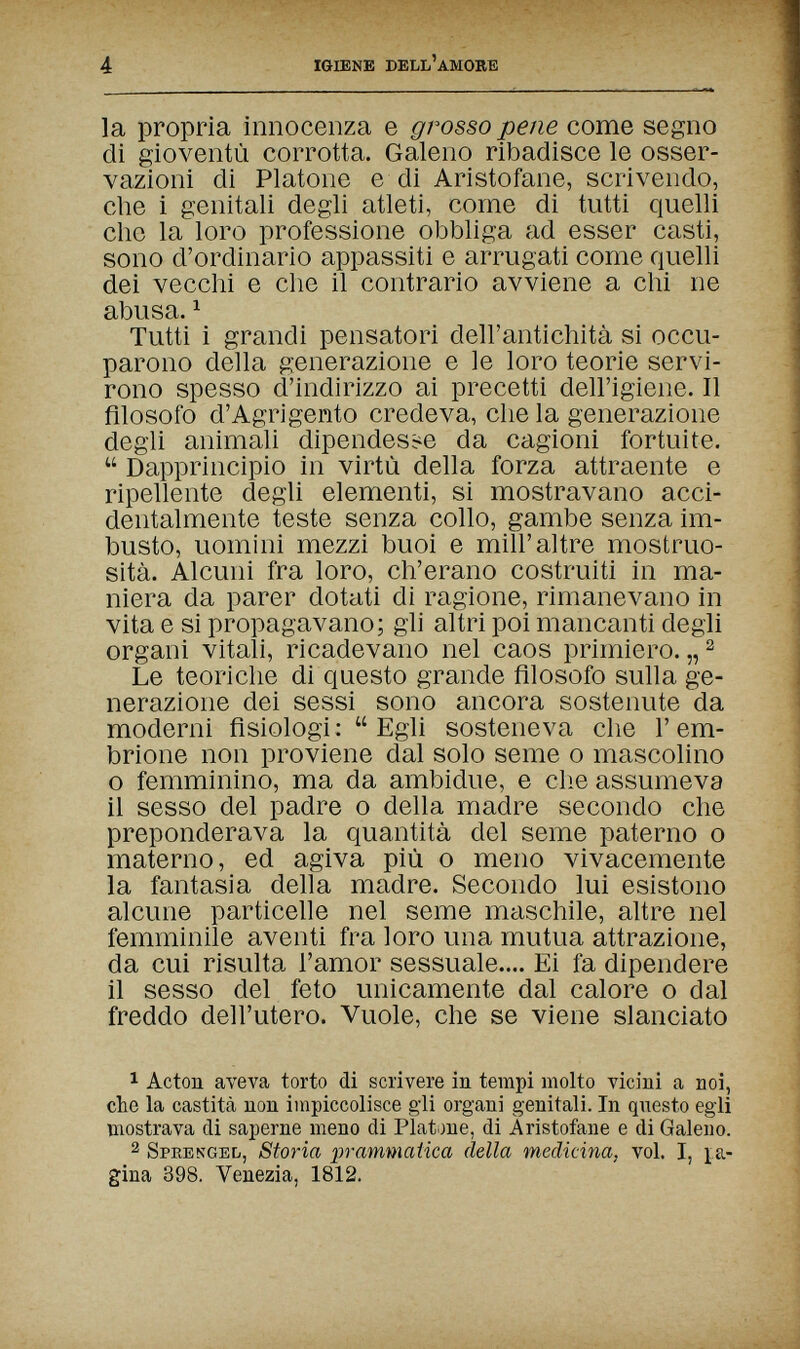 4 IGIENE DELL'AMORE la propria innocenza e grosso pene come segno di gioventù corrotta. Galeno ribadisce le osser¬ vazioni di Platone e di Aristofane, scrivendo, che i genitali degli atleti, corne di tutti quelli che la loro professione obbliga ad esser casti, sono d'ordinario appassiti e arrugati come quelli dei vecchi e che il contrario avviene a chi ne abusa. ^ Tutti i grandi pensatori dell'antichità si occu¬ parono della generazione e le loro teorie servi¬ rono spesso d'indirizzo ai precetti dell'igiene. Il filosofo d'Agrigento credeva, che la generazione degli animali dipendesse da cagioni fortuite.  Dapprincipio in virtù della forza attraente e ripellente degli elementi, si mostravano acci¬ dentalmente teste senza collo, gambe senza im¬ busto, uomini mezzi buoi e mill'altre mostruo¬ sità. Alcuni fra loro, ch'erano costruiti in ma¬ niera da parer dotati di ragione, rimanevano in vita e si propagavano; gli altri poi mancanti degli organi vitali, ricadevano nel caos primiero. „ ^ Le teoriche di questo grande filosofo sulla ge¬ nerazione dei sessi sono ancora sostenute da moderni fisiologi :  Egli sosteneva che Г em¬ brione non proviene dal solo seme о mascolino о femminino, ma da ambidue, e die assumeva il sesso del padre о della madre secondo che preponderava la quantità del seme paterno о materno, ed agiva più о meno vivacemente la fantasia della madre. Secondo lui esistono alcune particelle nel seme maschile, altre nel femminile aventi fra loro una mutua attrazione, da cui risulta l'amor sessuale.... Ei fa dipendere il sesso del feto unicamente dal calore о dal freddo dell'utero. Vuole, che se viene slanciato 1 Acton aveva torto di scrivere in tempi molto vicini a noi, che la castità non impiccolisce gli organi genitali. In qnesto egli mostrava di saperne meno di Platone, di Aristofane e di Galeno. 2 Sprekged, Storia ])rammatica della medicina, voi. I, pa¬ gina 398. Venezia, 1812.