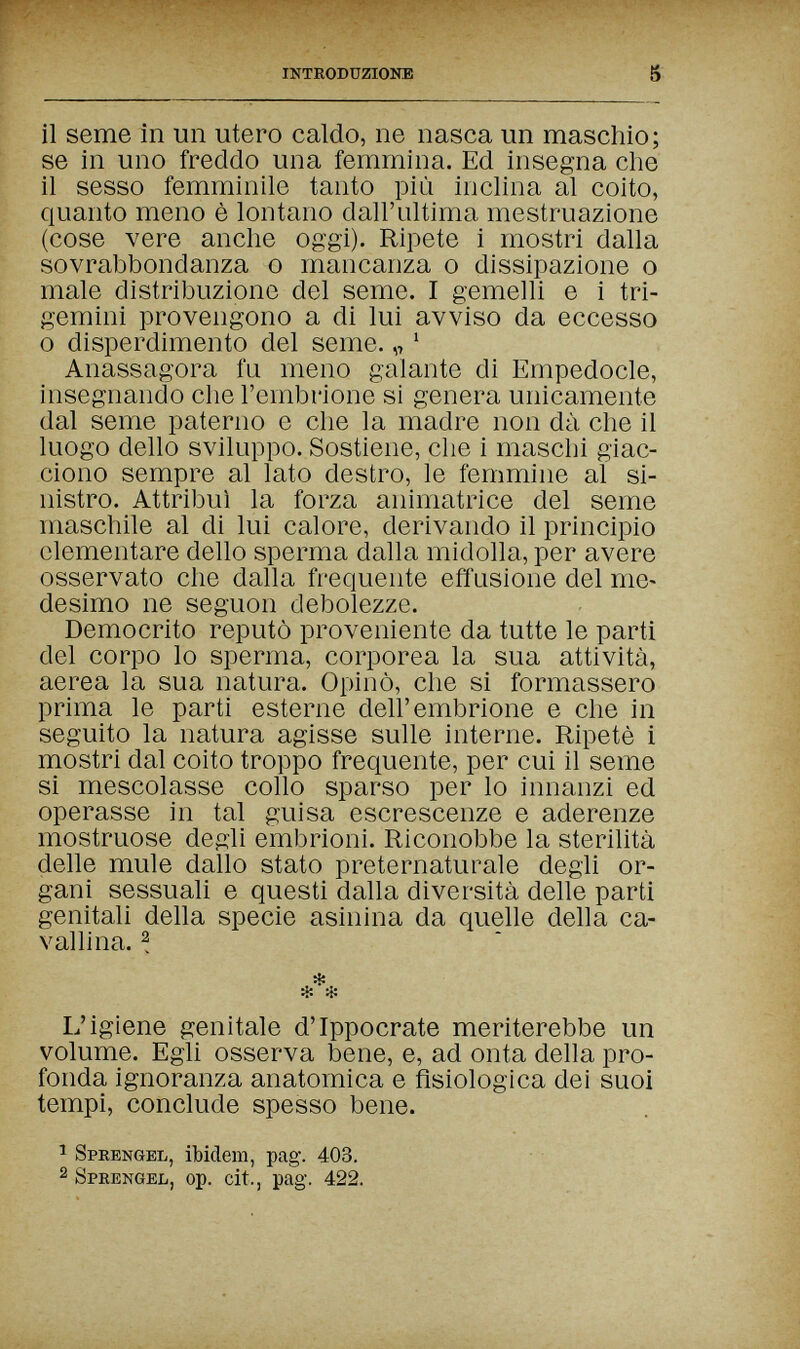 inthodüzionb S il seme in un utero caldo, ne nasca un maschio; se in uno freddo una femmina. Ed insegna che il sesso femminile tanto più inclina al coito, quanto meno è lontano dall'ultima mestruazione (cose vere anche oggi). Ripete i mostri dalla sovrabbondanza о mancanza о dissipazione о male distribuzione del seme. I gemelli e i tri¬ gemini provengono a di lui avviso da eccesso о disperdimento del seme. „ ' Anassagora fu meno galante di Empedocle, insegnando che l'embrione si genera unicamente dal seme paterno e che la madre non dà che il luogo dello sviluppo. Sostiene, che i maschi giac¬ ciono sempre al lato destro, le femmine al si¬ nistro. Attribuì la forza animatrice del seme maschile al di lui calore, derivando il principio elementare dello sperma dalla midolla, per avere osservato che dalla frequente effusione del me¬ desimo ne seguon debolezze. Democrito reputò proveniente da tutte le parti del corpo lo sperma, corporea la sua attività, aerea la sua natura. Opinò, che si formassero prima le parti esterne dell'embrione e che in seguito la natura agisse sulle interne. Ripetè i mostri dal coito troppo frequente, per cui il seme si mescolasse collo sparso per lo innanzi ed operasse in tal guisa escrescenze e aderenze mostruose degli embrioni. Riconobbe la sterilità delle mule dallo stato preternaturale degli or¬ gani sessuali e questi dalla diversità delle parti genitali della specie asinina da quelle della ca¬ vallina. 2 L'igiene genitale d'Ippocrate meriterebbe un volume. Egli osserva bene, e, ad onta della pro¬ fonda ignoranza anatomica e fisiologica dei suoi tempi, conclude spesso bene. 1 Sprengel, ibidem, pag. 403. 2 Sprengel, op. cit., pag. 422.