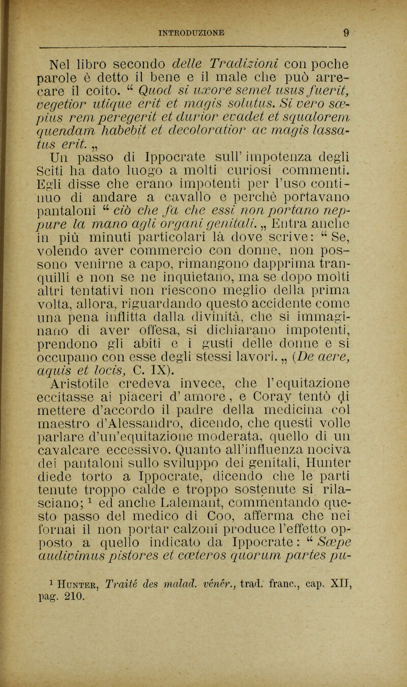 introduzione 9 Nel libro secondo delle Tradizioni con poche parole è detto il bene e il male che può arre¬ care il coito.  Quod si uxors semel usus fuer it, vegetior utique erit et magis solutus. Si vero sœ- pius rem peregerit et durior evadet et squalorem quendam habebit et decoloratior ae magis lassa- tus erit. „ Un passo di Ippocrate sull' impotenza degli Sciti ha dato luogo a molti curiosi commenti. Egli disse che erano impotenti per l'uso conti¬ nuo di andare a cavallo e perchè portavano pantaloni  ciò che fa che essi non portano nep¬ pure la mano agli organi genitali. „ Elitra anche in più minuti particolari là dove scrive: Se, volendo aver commercio con donne, non pos¬ sono venirne a capo, rimangono dapprima tran¬ quilli e non se ne inquietano, ma se dopo molti altri tentativi non riescono meglio della prima volta, allora, riguardando questo accidente come una pena inflitta dalla divinità, che si immagi¬ nano di aver offesa, si dicliiarano impotenti, prendono gii abiti e i gusti delle donne e si occupano con esse degli stessi lavori. „ (De aere, aquis et locis, C. IX). Aristotile credeva invece, che l'equitazione eccitasse ai piaceri d' amore, e Coray tentò mettere d'accordo il padre della medicina col maestro d'Alessandro, dicendo, che questi volle parlare d'un'equitazione moderata, quello di un cavalcare eccessivo. Quanto all'influenza nociva dei pantaloni sullo sviluppo dei genitali. Hunter diede torto a Ippocrate, dicendo che le parti tenute troppo calde e troppo sostenute si rila¬ sciano; ^ ed anche Lalemant, commentando que¬ sto passo del medico di Coo, afferma che nei fornai il non portar calzoni produce l'effetto op¬ posto a quello indicato da Ippocrate :  Sœpe audioimus pistores et cœteros quorum partes pu- 1 Hunter, Traité des malad, vénér., trad, franc., cap. XIT, pag. 210.