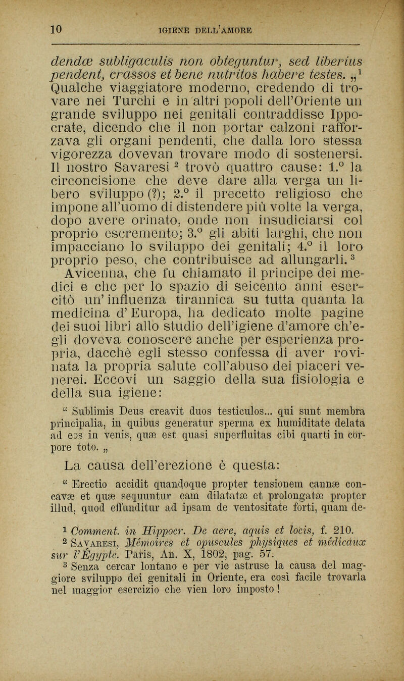 10 IGIENE DELL'AMORE dendœ subligaculis non obteguntur, sed liberius pendent, crassos et bene nutritos habere testes. „ ^ Qualche viaggiatore moderno, credendo di tro¬ vare nei Turchi e hi altri popoli dell'Oriente un grande sviluppo nei genitali contraddisse Ippo- crate, dicendo che il non portar calzoni raffor¬ zava gli organi pendenti, che dalla loro stessa vigorezza dovevan trovare modo di sostenersi. II nostro Savaresi ^ trovò quattro cause: 1.° la circoncisione che deve dare alla verga un li¬ bero sviluppo (?); 2.° il precetto religioso che impone all'uomo di distendere più volte la verga, dopo avere orinato, onde non insudiciarsi col proprio escremento; 3.° gli abiti larghi, che non impacciano lo sviluppo dei genitali; 4° il loro proprio peso, che contribuisce ad allungarli. ^ Avicenna, che fu chiamato il principe dei me¬ dici e che per lo spazio di seicento anni eser¬ citò un' influenza tirannica su tutta quanta la medicina d' Europa, ha dedicato molte pagine dei suoi libri allo studio dell'igiene d'amore ch'e¬ gli doveva conoscere anche per esperienza pro¬ pria, dacché egli stesso confessa di aver rovi¬ nata la propria salute coll'abuso dei piaceri ve¬ nerei. Eccovi un saggio della sua fisiologia e della sua igiene:  Sublimis Deus creavit duos testículos... qui sunt membra principalia, in quibus geueratur sperma ex huraiditate delata ad eos in venis, quse est quasi superfluitas cibi quarti in cor¬ pore toto. „ La causa dell'erezione è questa:  Erectio accidit quandoque propter tensionem cannse con- eavse et quae sequuntur earn dilatatse et prolongatœ propter illud, quod effuuditur ad ipsam de ventositate forti, quam de- 1 Comment, in Hippocr. De aere, aquis et locis, f. 210. 2 Bavaresi, Mémoires et opuscules physiques et médicdux sur VÉgypte. Paris, An. X, 1802, pag. 57. 3 Senza cercar lontano e per vie astruse la causa del mag¬ giore sviluppo dei genitali in Oriente, era così facile trovarla nel maggior esercizio che vien loro imposto !