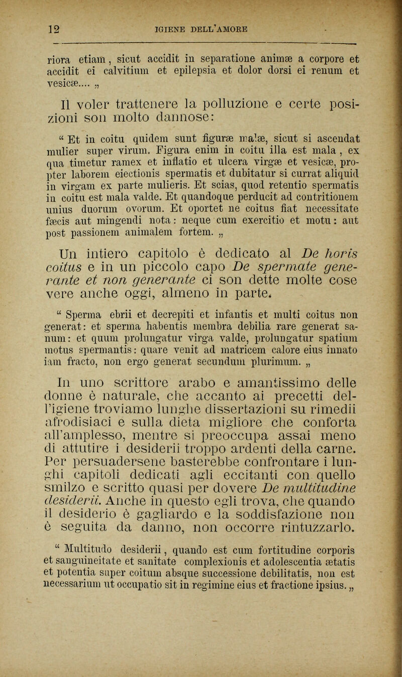 12 IGIENE DELL'AMOBE riora etiam, sicut accidit in separatione animse a corpore et accidit ei calvitium et epilepsia et dolor dorsi ei renum et vesicöe.... „ Il voler trattenere la polluzione e certe posi¬ zioni son molto dannose:  Et in coita quidem sunt figuree irialae, sicut si ascendat mulier super virum. Figura enim in coitu illa est mala , ex qua timetur ramex et inflatio et ulcera virgse et vesicae, pro¬ pter laborein eiectionis spermatis et dubitatur si currat aliquid in virgam ex parte mulieris. Et scias, quod retentio spermatis iu coitu est mala valde. Et quandoque perducit ad contritionera unius duorum ovorum. Et oportet ne coitus fiat necessitate fecis aut mingendi nota : neque cum exercitio et motu : aut post passionein animalem fortem. „ Un intiero capitolo è dedicato al De horis coitus e in un piccolo capo De spermate gene¬ rante et non generante ci son dette molte cose vere anche oggi, almeno in parte.  Sperma ebrii et decrepiti et infantis et multi coitus non generat: et sperma habentis membra debilia rare generat Sa¬ num: et quum prolungatur virga valde, prolungatur spatium motus spermantis : quare venit ad matricem calore eius innato iam fracto, non ergo generat secundum plurimum. „ In uno scrittore arabo e amantissimo delle donne è naturale, che accanto ai precetti del¬ l'igiene troviamo lunghe dissertazioni su rimedii afrodisiaci e sulla dieta migliore che conforta all'amplesso, mentre si preoccupa assai meno di attutire i desiderii troppo ardenti della carne. Per persuadersene basterebbe confrontare i lun¬ ghi capitoli dedicati agli eccitanti con quello smilzo e scritto quasi per dovere De multitudine desidera. Anche in questo egli trova, che quando il desiderio è gagliardo e la soddisfazione non è seguita da danno, non occorre rintuzzarlo.  Multitudo desiderii, quando est cum fortitudine corporis et sanguineitate et sanitate complexionis et adolescentia setatis et potentia super coitum absque successione debilitatis, non est necessarium ut occupatio sit in regimine eius et fractione ipsius. „