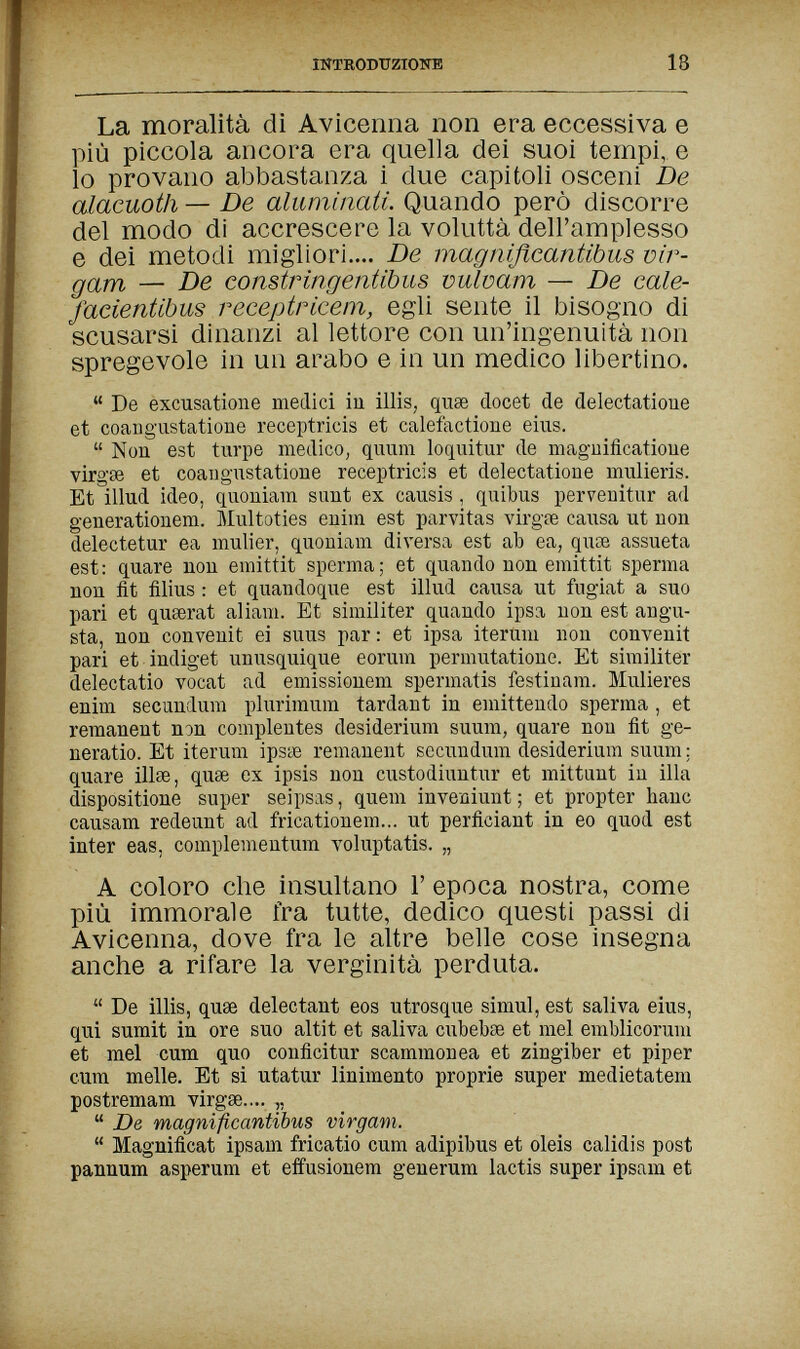 HÍTRODUZIOTTE 18 La moralità dì Avicenna non era eccessiva e più piccola ancora era quella dei suoi tempi, e lo provano abbastanza i due capitoli osceni De alacuoth — De aluminati. Quando però discorre del modo di accrescere la voluttà dell'amplesso e dei metodi migliori.... De magnißcantibus vir- gam — De constringentibus vulvam — De cale- facientibus receptricem, egli sente il bisogno di scusarsi dinanzi al lettore con un'ingenuità non spregevole in un arabo e in un medico libertino.  De excusatione medici iu illis, quse docet de delectatioue et coaug'ustatione receptricis et calefactione eius.  Non est turpe medicOj quum loquitur de maguificatioue virgœ et coangustatioue receptricis et delectatioue mulieris. Et illud ideo, quouiam sunt ex causis , quibus pervenitur ad generationem. Multoties euiin est parvitas virgie causa ut non delectetur ea mulier, quoniain diversa est ab ea, quiB assueta est: quare non emittit sperma; et quando non emittit sperma non fit filius : et quandoque est illud causa ut fugiat a suo pari et quserat aliam. Et similiter quando ipsa non est angu¬ sta, non convenit ei suus par : et ipsa iterum non convenit pari et indiget unusquique eorum permutatione. Et similiter delectatio vocat ad emissionem spermatis festinam. Mulleres enini secundum plurimum tardant in eniittendo sperma , et remanent non complentes desiderium suum, quare non fit ge- neratio. Et iterum ipsae remanent secundum desiderium suum; quare illse, quae ex ipsis non custodiuutur et mittunt in illa dispositione super seipsas, quem inveniunt ; et propter hanc causam redeunt ad fricationem... ut perficiant in eo quod est Inter eas, complementum Yoluptatis. „ A coloro che insultano Г epoca nostra, come più immorale fra tutte, dedico questi passi di Avicenna, dove fra le altre belle cose insegna anche a rifare la verginità perduta.  De illis, quae delectant eos utrosque simul, est saliva eius, qui sumit in ore suo altit et saliva cubebae et mei emblicoruni et mei cum quo conficitur scammonea et zingiber et piper cura melle. Et si utatur linimento proprie super medietatem postremam virgse.... „  De magnificantibus virgam.  Magnificat ipsam fricatio cum adipibus et oleis calidis post pannum asperum et effusionem generum lactis super ipsam et