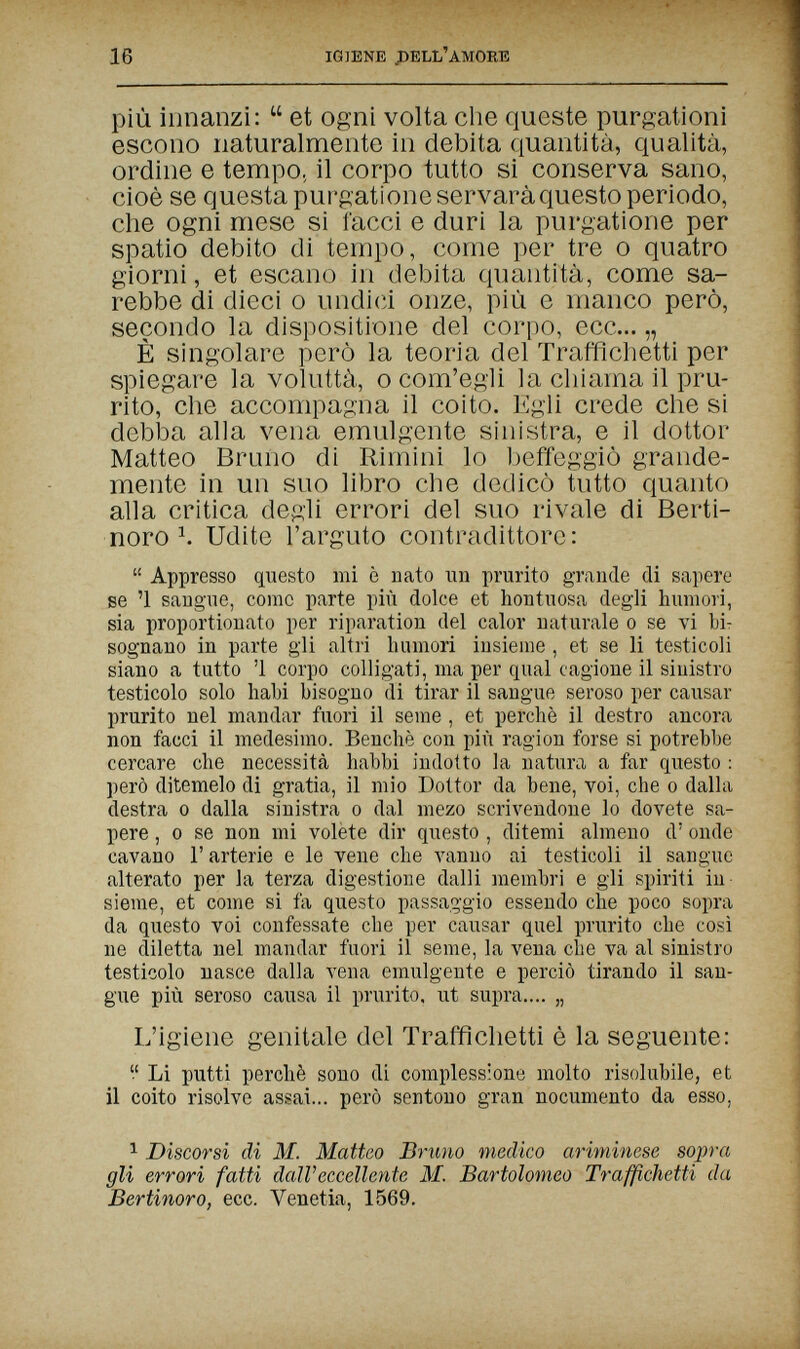 16 IGIENE .DELL'AMORTÜ più innanzi:  et ogni volta die queste purgationi escono naturalmente in debita quantità, qualità, ordine e tempo, il corpo tutto si conserva sano, cioè se questa purgatione servará questo periodo, che ogni mese si facci e duri la purgatione per spatio debito di tempo, come per tre о quatro giorni, et escano in debita quantità, come sa¬ rebbe di dieci 0 undi(ìi onze, più e manco però, secondo la dispositione del corpo, ecc... „ È singolare però la teoria del Traffichetti per spiegare la voluttà, о com'egli la chiama il pru¬ rito, che accompagna il coito. Egli crede che si debba alla vena emulgente sinistra, e il dottor Matteo Bruno di Rimini lo beffeggiò grande¬ mente in un suo libro che dedicò tutto quanto alla critica degli errori del suo rivale di Berti- noro Ч Udite l'arguto contradittore:  Appresso questo mi è nato un prurito grande di sapere se '1 sangue, come parte più dolce et hontuosa degli humori, sia proportionate per riparation del calor naturale о se vi Ыт sognano in parte gli altiù luimori insieme , et se li testicoli siano a tutto '1 corpo colligati, ma per qual cagione il sinistro testicolo solo liabi bisogno di tirar il sangue seroso per causar prurito nel mandar fuori il seme , et perchè il destro ancora non facci il medesimo. Benché con più ragion forse si potrebbe cercare che necessità babbi indotto la natura a far questo : però ditemelo di gratia, il mio Dottor da bene, voi, che о dalla destra о dalla sinistra о dal mezo scrivendone lo dovete sa¬ pere , 0 se non mi volete dir questo , ditemi almeno d' onde cavano Г arterie e le vene che vanno ai testicoli il sangue alterato per la terza digestione dalli membri e gli spiriti in¬ sieme, et come si fa questo passaggio essendo che poco sopra da questo voi confessate che per causar quel prurito che così ne diletta nel mandar fuori il seme, la vena che va al sinistro testicolo nasce dalla vena emulgente e perciò tirando il san¬ gue più seroso causa il prurito, ut supra.... „ L'igiene genitale del Traffichetti è la seguente:  Li putti perchè sono di complessione molto risolubile, et il coito risolve assai... però sentono gran nocumento da esso, 1 Discorsi di M. Matteo Bruno medico ariminese sopra gli errori fatti dall'eccellente M. Bartolomeo Traffichetti da Bertinoro, ecc. Venetia, 1569.