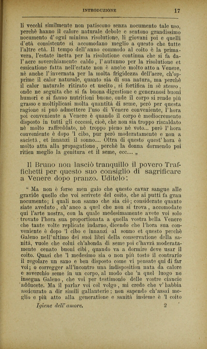 INTRODUZIONE 17 li vecchi similmente non patiscono senza nocumento tale uso, perchè hanno il calore naturale debole e sentono grandissimo nocumento d' ogni minima risolutione, li giovani poi e quelli d'età consistente si accomodano meglio a questo che tutte l'altre età. Il tempo dell'anno commodo al coito è la prima¬ vera, l'estate inetta per la risolutione continua che si fa da- Г aere soverchiamente caldo, 1' autunno per la risolutione et essicatione fatta nell'estate non è anche molto atto a Venere, nè anche l'invernata per la molta frigidezza dell'aere, ch'op¬ prime il calor naturale, quanto sia di sua natura, ma perchè il calor naturale ritirato et uscito, si fortifica in sè stesso, onde ne seguita che si fa buona digestione e generanosi buoni humori e si fanno nutritioni buone, onde il corpo si rende più grasso e moltiplicasi molta quantità di seme, però per questa ragione si può admettere l'uso di Venere conveniente, Г hora poi conveniente a Venere è quando il corpo è mediocremente disposto in tutti gli eccessi, cioè, che non sia troppo riscaldato nè molto raffreddato, nè troppo pieno nè voto... però Г hora conveniente è dopo '1 cibo, pur però moderatamente e non a sacietà, et innanzi il sonno.... Oltra di questo quest' hora è molto atta alla propaga ti one, perchè la donna dormendo poi ritien meglio la genitura et il seme, ecc.... „ Il Bruno non lasciò tranquillo il povero Traf- ficlietti per questo suo consiglio di sagriflcare a Venere dopo pranzo. Uditelo:  Ma non è forse men gaio che questo cavar sangue alle gravide quello che voi scrivete del coito, che ai putti fa gran nocumento; i quali non sanno che sia ciò; considerate quanto siate aveduto , eh' anco a quel che non si trova, accomodate qui l'arte nostra, con la quale medesimamente avete voi solo trovato l'hora sua proportionata a quella vostra bella Venere che tante volte replicate indarno, dicendo che l'hora sua con¬ veniente è dopo '1 cibo e innanzi al sonno et questo perchè Galeno nell'ultimo dei suoi libri della conservatione della sa¬ nità, vuole che colui ch'abonda di seme poi c'havrà moderata¬ mente cenato buoni cibi, quando va a dormire deve usar il coito. Quasi che '1 medesimo sia о non più tosto il contrario il regolare un sano e ben disposto come vi pensate qui di far voi; 0 corregger all'incontro una indisposition nata da calore e soverchio seme in un corpo, al modo che 'n quel luogo ne insegna Galeno, che voi per testimonio delle vostre ciancie adducete. Ma il parlar voi col volgo, mi credo che v'habbia assicurato a dir simili gallanterie ; non sapendo ch'assai me¬ glio e più atto alla generatione e sanità insieme è '1 coito Iqiene dell' amore. 2