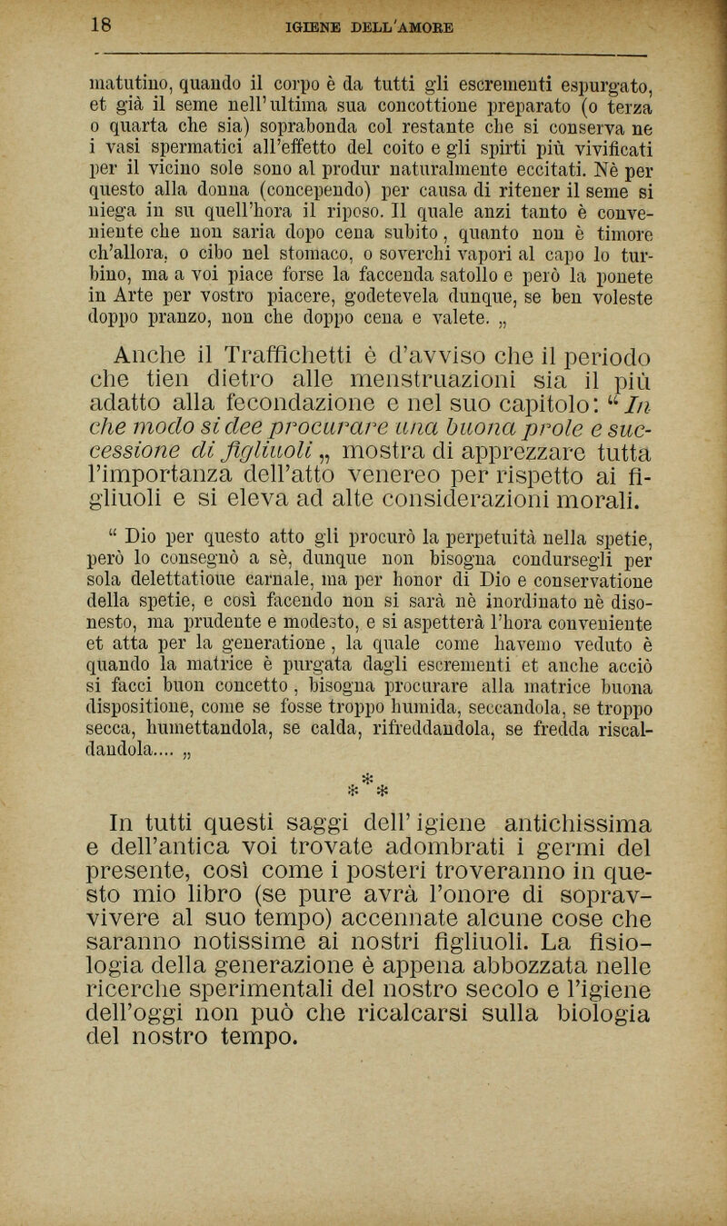 18 IGIENE DELL'AMORE matutino, quando il corpo è da tutti gli escrementi espurgato, et già il seme nell'ultima sua concottione preparato (o terza 0 quarta che sia) soprabonda col restante die si conserva ne 1 vasi spermatici all'effetto del coito e gli spirti più vivificati per il vicino sole sono al produr naturalmente eccitati. Nè per questo alla donna (concependo) per causa di ritener il seme si niega in su quell'hora il riposo. Il quale anzi tanto è conve¬ niente che non saria dopo cena subito, quanto non è timore ch'allora, о cibo nel stomaco, о soverchi vapori al capo lo tur¬ bino, ma a voi piace forse la faccenda satollo e però la ponete in Arte per vostro piacere, godetevela dunque, se ben voleste doppo pranzo, non che doppo cena e valete. „ Anche il Trafflchetti è d'avviso che il periodo che tien dietro alle menstruazioni sia il più adatto alla fecondazione e nel suo capitolo :  In che modo si dee produrre una buona prole e suc¬ cessione di figliuoli „ mostra di apprezzare tutta l'importanza dell'atto venereo per rispetto ai fi¬ gliuoli e si eleva ad alte considerazioni morali.  Dio per questo atto gli procurò la perpetuità nella spetie, però lo consegnò a sè, dunque non bisogna condursegli per sola delettatioue carnale, ma per honor di Dio e conservatione della spetie, e così facendo non si sarà nè inordinato nè diso¬ nesto, ma prudente e modesto, e si aspetterà l'hora conveniente et atta per la generatione, la quale come havenio veduto è quando la matrice è purgata dagli escrementi et anche acciò si facci buon concetto, bisogna procurare alia matrice buona dispositione, come se fosse troppo húmida, seccandola, se troppo secca, humettandola, se calda, rifreddandola, se fredda riscal¬ dandola.... „ • ^ ^ ri; In tutti questi saggi dell' igiene antichissima e dell'antica voi trovate adombrati i germi del presente, così come i posteri troveranno in que¬ sto mio libro (se pure avrà l'onore di soprav¬ vivere al suo tempo) accennate alcune cose che saranno notissime ai nostri figliuoli. La fisio¬ logia della generazione è appena abbozzata nelle ricerche sperimentali del nostro secolo e l'igiene dell'oggi non può che ricalcarsi sulla biologia del nostro tempo.