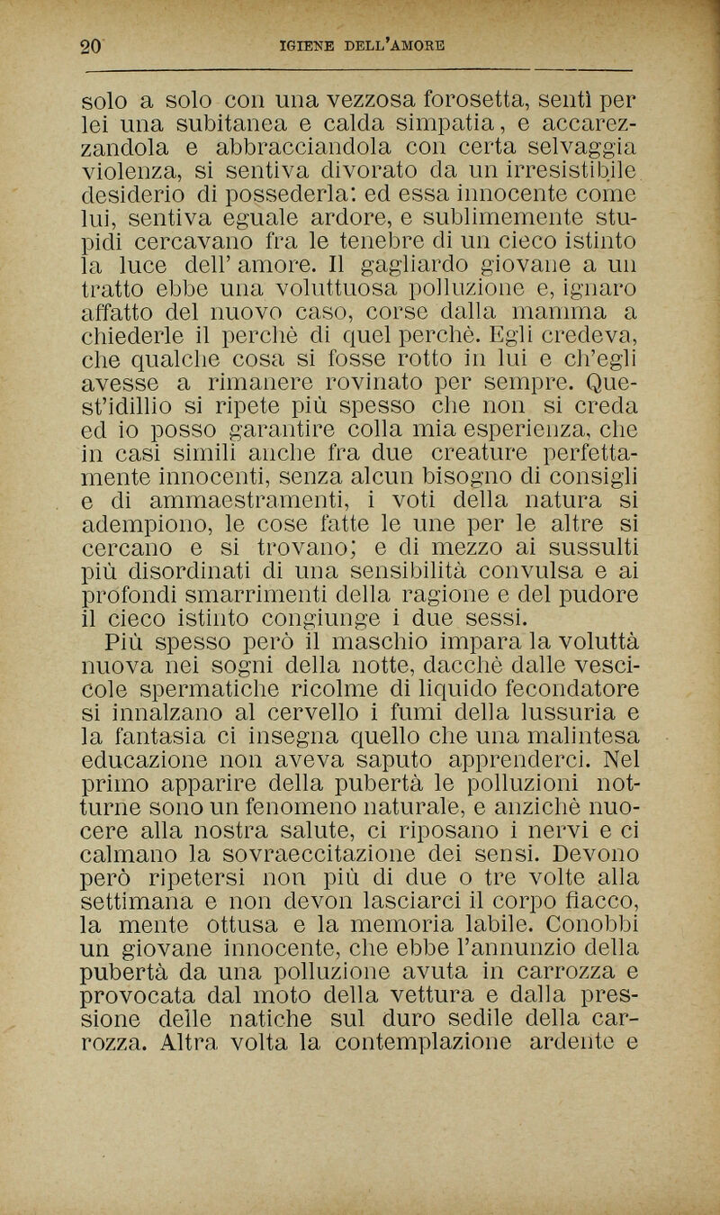 20 IGIENE DELL'amore solo a solo con una vezzosa forosetta, sentì per lei una subitanea e calda simpatia, e accarez¬ zandola e abbracciandola con certa selvaggia violenza, si sentiva divorato da un irresistibile desiderio di possederla: ed essa innocente come lui, sentiva eguale ardore, e sublimemente stu¬ pidi cercavano fra le tenebre di un cieco istinto la luce dell' amore. Il gagliardo giovane a un tratto ebbe una voluttuosa polluzione e, ignaro affatto del nuovo caso, corse dalla mamma a chiederle il perchè di quel perchè. Egli credeva, che qualche cosa si fosse rotto in lui e ch'egli avesse a rimanere rovinato per sempre. Que¬ st'idillio si ripete più spesso che non si creda ed io posso garantire colla mia esperienza, che in casi simili anche fra due creature perfetta¬ mente innocenti, senza alcun bisogno di consigli e di ammaestramenti, i voti della natura si adempiono, le cose fatte le une per le altre si cercano e si trovano; e di mezzo ai sussulti più disordinati di una sensibilità convulsa e ai profondi smarrimenti della ragione e del pudore il cieco istinto congiunge i due sessi. Più spesso però il maschio impara la voluttà nuova nei sogni della notte, dacché dalle vesci¬ cole spermatiche ricolme di liquido fecondatore si innalzano al cervello i fumi della lussuria e la fantasia ci insegna quello che una malintesa educazione non aveva saputo apprenderci. Nel primo apparire della pubertà le polluzioni not¬ turne sono un fenomeno naturale, e anziché nuo¬ cere alla nostra salute, ci riposano i nervi e ci calmano la sovraeccitazione dei sensi. Devono però ripetersi non più di due о tre volte aha settimana e non devon lasciarci il corpo fiacco, la mente ottusa e la memoria labile. Conobbi un giovane innocente, che ebbe l'annunzio della pubertà da una polluzione avuta in carrozza e provocata dal moto della vettura e dalla pres¬ sione delle natiche sul duro sedile della car¬ rozza. Altra volta la contemplazione ardente e