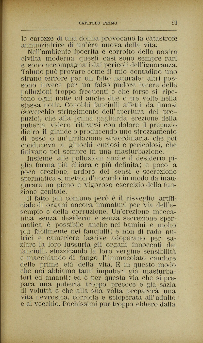 CAPITOLO PRIMO 21 le carezze di una donna provocano la catastrofe annunziatrice di un'èra nuova della vita. Nell'ambiente ipocrita e corrotto della nostra civiltà moderna questi casi sono sempre rari e sono accompagnati dai pericoli dell'ignoranza. Taluno può provare come il mio contadino uno strano terrore per un fatto naturale: altri pos¬ sono invece per un falso pudore tacere delle polluzioni troppo frequenti e che forse si ripe¬ tono ogni notte od anche due о tre volte nella stessa notte. Conobbi fanciulli affetti da fimosi (soverchio stringimento dell'apertura del pre¬ puzio), che alla prima gagliarda erezione della pubertà videro ritirarsi con dolore il prepuzio dietro il glande о producendo uno strozzamento di esso 0 un' irritazione straordinaria, che poi conduceva a giuochi curiosi e pericolosi, che finivano poi sempre in una masturbazione. Insieme alle polluzioni anche il desiderio pi¬ glia forma più chiara e più definita; e poco a poco erezione, ardore dei sensi e secrezione spermatica si metton d'accordo in modo da inau¬ gurare un pieno e vigoroso esercizio della fun¬ zione genitale. Il fatto più comune però è il risveglio artifi¬ ciale di organi ancora immaturi per via dell'e¬ sempio e della corruzione. Un'erezione mecca¬ nica senza desiderio e senza secrezione sper¬ matica è possibile anche nei bamini e molto più facilmente nei fanciulli; e non di rado nu¬ trici e cameriere lascive adoperano per sa¬ ziare la loro lussuria gli organi innocenti dei fanciulli, stuzzicando la loro vergine sensibilità e macchiando di fango Г immacolato candore delle prime età della vita. È in questo modo che noi abbiamo tanti impuberi già masturba- tori ed amanti : ed è per questa via che si pre¬ para una pubertà troppo precoce e già sazia di voluttà e che alla sua volta preparerà una vita nevrosica, corrotta e scioperata all' adulto ' e al vecchio. Pochissimi pur troppo ebbero dalla