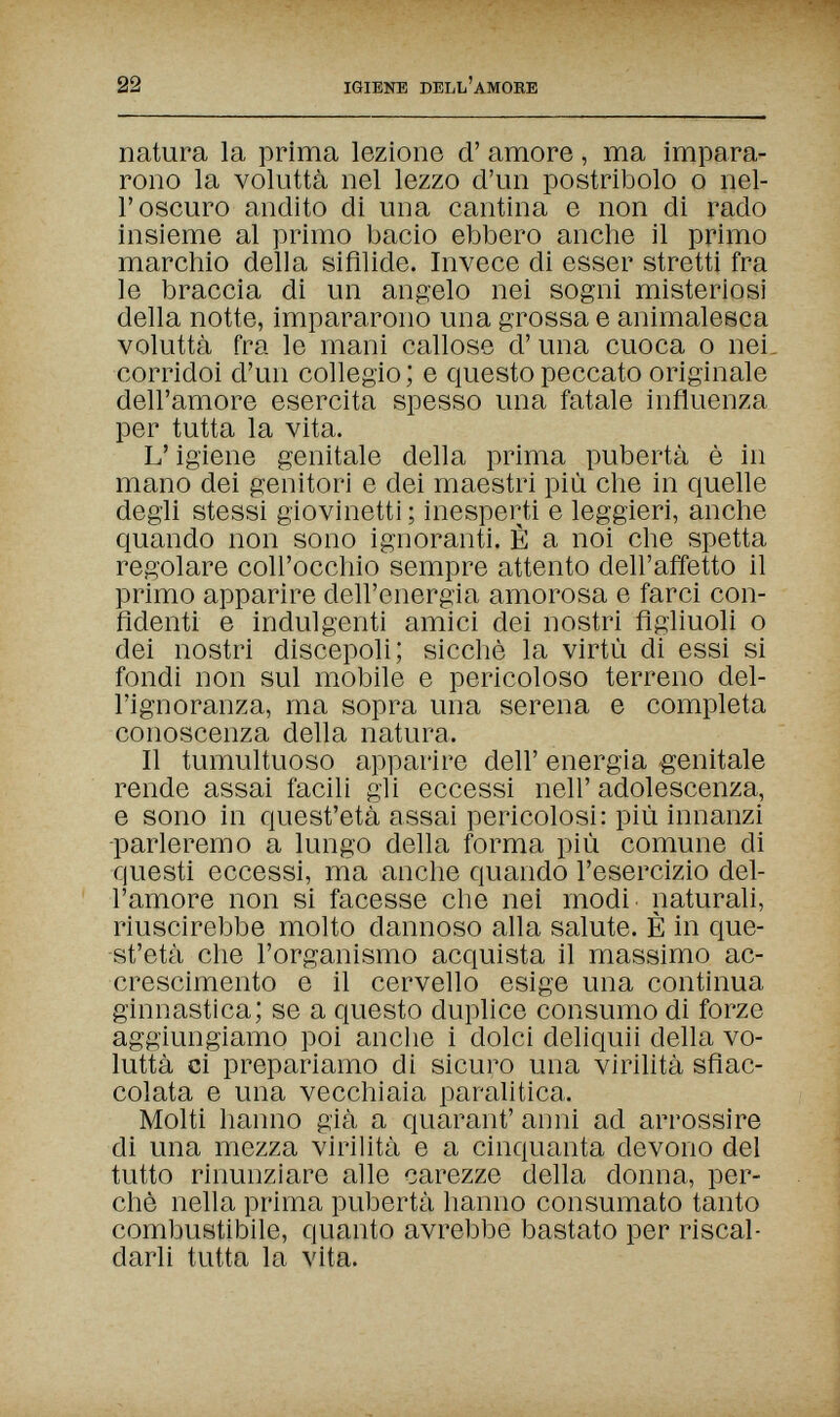 22 IGIENE DELL'AMORE natura la prima lezione d' amore, ma impara¬ rono la voluttà nel lezzo d'un postribolo о nel¬ l'oscuro andito di una cantina e non di rado insieme al primo bacio ebbero anche il primo marchio della sifilide. Invece di esser stretti fra le braccia di un angelo nei sogni misteriosi della notte, impararono una grossa e animalesca voluttà fra le mani callose d'una cuoca о nei, corridoi d'un collegio ; e questo peccato originale dell'amore esercita spesso una fatale influenza per tutta la vita. L'igiene genitale della prima pubertà è in mano dei genitori e dei maestri più che in quelle degli stessi giovinetti ; inesperti e leggieri, anche quando non sono ignoranti. È a noi che spetta regolare coll'occhio sempre attento dell'affetto il primo apparire dell'energia amorosa e farci con¬ fidenti e indulgenti amici dei nostri figliuoli о dei nostri discepoli; sicché la virtù di essi si fondi non sul mobile e pericoloso terreno del¬ l'ignoranza, ma sopra una serena e completa conoscenza della natura. Il tumultuoso apparire dell' energia genitale rende assai facili gli eccessi neh' adolescenza, e sono in quest'età assai pericolosi: più innanzi -parleremo a lungo della forma più comune di questi eccessi, ma anche quando l'esercizio del¬ l'amore non si facesse che nei modi, naturali, riuscirebbe molto dannoso alla salute. È in que¬ st'età che l'organismo acquista il massimo ac¬ crescimento e il cervello esige una continua ginnastica; se a questo duplice consumo di forze aggiungiamo poi anche i dolci deliquii della vo¬ luttà ci prepariamo di sicuro una virihtà sfiac¬ colata e una vecchiaia paralitica. Molti hanno già a quarant' anni ad arrossire di una mezza virihtà e a cinquanta devono del tutto rinunziare alle carezze della donna, per¬ chè nella prima pubertà hanno consumato tanto combusfibile, quanto avrebbe bastato per riscal¬ darli tutta la vita.