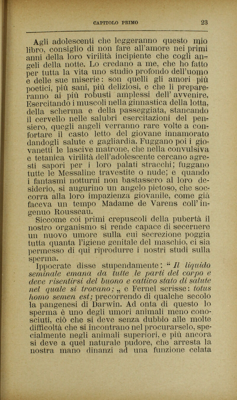 CAPITOLO PRIMO 23 Agli adolescenti che leggeranno questo raio libro, consiglio di non fare all'amore nei primi anni della loro virilità incipiente che cogli an¬ geli della notte. Lo credano a me, che ho fatto per tutta la vita uno studio profondo dell'uomo e delle sue miserie: son quelli gli amori più poetici, più sani, più deliziosi, e che li prepare¬ ranno ai più robusti amplessi dell' avvenire. Esercitando i muscoli nella ginnastica della lotta, della scherma e della passeggiata, stancando il cervello nelle salubri esercitazioni del репг siero, quegli angeli verranno rare volte a con¬ fortare il casto letto del giovane innamorato dandogli salute e gagliardia. Fuggano poi i gio¬ vanetti le lascive matrone, che nella convulsiva e tetanica virilità dell'adolescente cercano agre¬ sti sapori per i loro palati stracchi; fuggano tutte le Messaline travestite о nude; e quando i fantasmi notturni non bastassero al loro de¬ siderio, si augurino un angelo pietoso, che soc¬ corra alla loro impazienza giovanile, come già faceva un tempo Madame de Varens coli' in¬ genuo Rousseau. Siccome coi primi crepuscoli della pubertà il nostro organismo si rende capace di secernere un nuovo umore sulla cui secrezione poggia tutta quanta l'igiene genitale del maschio, ci sia permesso di qui riprodurre i nostri studi sulla sperma. Ippocrate disse stupendamente :  Il liquido seminale emana da tutte le parti del corpo e deve risentirsi del buono e cattivo stato di salute nel quale si trovanoe Fernel scrisse: totus homo semen est; precorrendo di qualche secolo la pangenesi di Darwin. Ad onta di questo lo sperma è uno degli umori animali meno cono¬ sciuti, ciò che si deve senza dubbio alle molte difficoltà che si incontrano nel procurarselo, spe¬ cialmente negli animali superiori, e più ancora si deve a quel naturale pudore, che arresta la nostra mano dinanzi ad una funzione celata