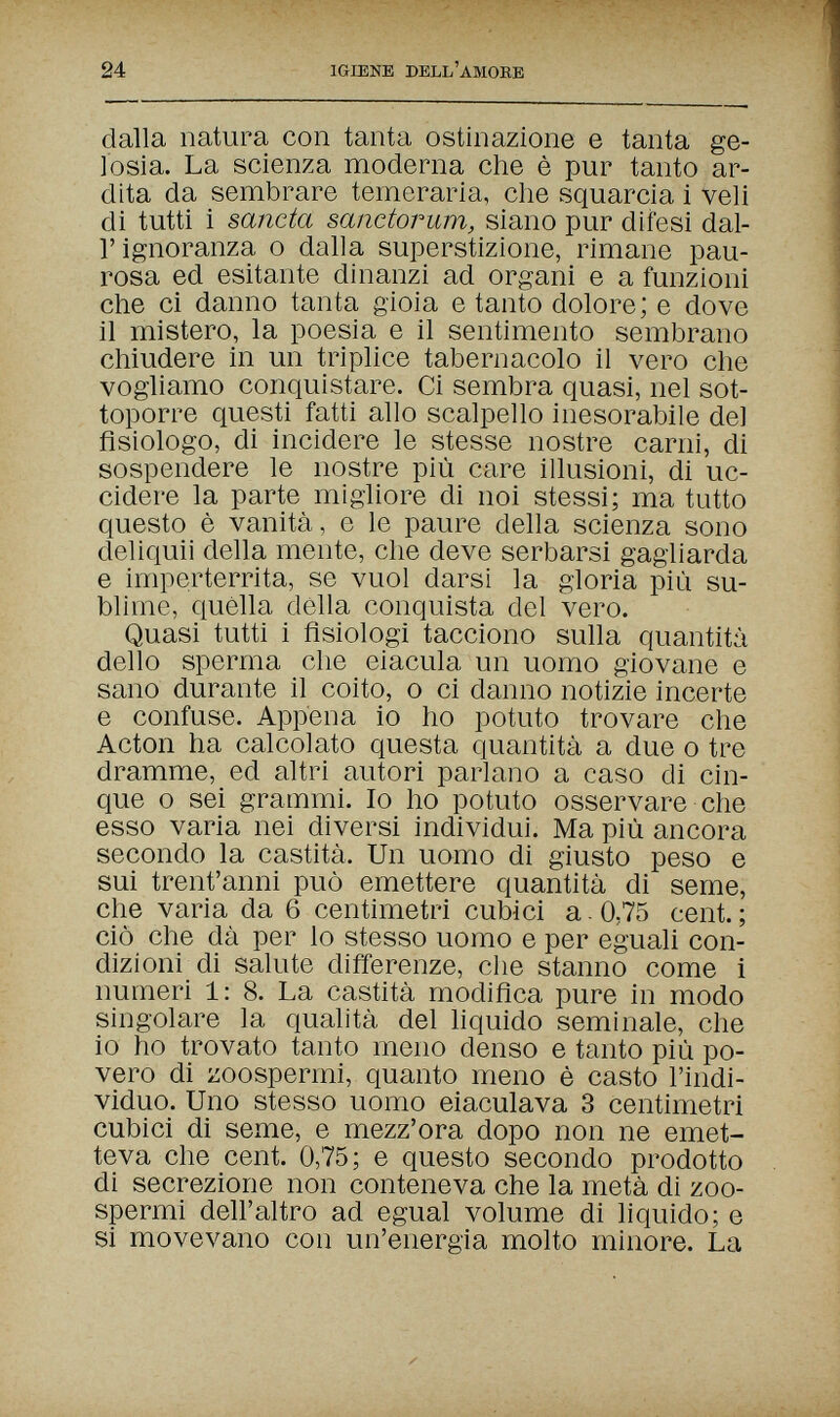 24 IGIENE DELL'AMORE dalla natura con tanta ostinazione e tanta ge¬ losia. La scienza moderna che è pur tanto ar¬ dita da sembrare temeraria, che squarcia i veli di tutti i sancta sanctorum, siano pur difesi dal¬ l' ignoranza о dalla superstizione, rimane pau¬ rosa ed esitante dinanzi ad organi e a funzioni che ci danno tanta gioia e tanto dolore; e dove il mistero, la poesia e il sentimento sembrano chiudere in un triplice tabernacolo il vero che vogliamo conquistare. Ci sembra quasi, nel sot¬ toporre questi fatti allo scalpello inesorabile del fisiologo, di incidere le stesse nostre carni, di sospendere le nostre più care illusioni, di uc¬ cidere la parte migliore di noi stessi; ma tutto questo è vanità, e le paure della scienza sono deliquii della mente, che deve serbarsi gagliarda e imperterrita, se vuol darsi la gloria più su¬ blime, quella della conquista del vero. Quasi tutti i fisiologi tacciono sulla quantità dello sperma che eiacula un uomo giovane e sano durante il coito, о ci danno notizie incerte e confuse. Appena io ho potuto trovare che Acton ha calcolato questa quantità a due о tre dramme, ed altri autori parlano a caso di cin¬ que о sei grammi. Io ho potuto osservare che esso varia nei diversi individui. Ma più ancora secondo la castità. Un uomo di giusto peso e sui trent'anni può emettere quantità di seme, che varia da 6 centimetri cubici a 0,75 cent.; ciò che dà per lo stesso uomo e per eguali con¬ dizioni di salute differenze, che stanno come i numeri 1: 8. La castità modifica pure in modo singolare la qualità del liquido seminale, che io ho trovato tanto meno denso e tanto più po¬ vero di zoospermi, quanto meno è casto l'indi¬ viduo. Uno stesso uomo eiaculava 3 centimetri cubici di seme, e mezz'ora dopo non ne emet¬ teva che cent. 0,75; e questo secondo prodotto di secrezione non conteneva che la metà di zoo¬ spermi dell'altro ad egual volume di liquido; e si movevano con un'energia molto minore. La