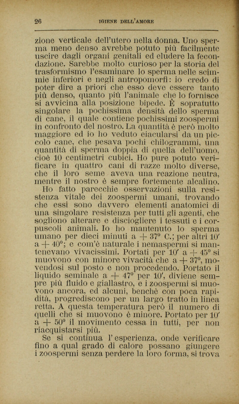 26 IGIENE DELL'AMORE zioiie verticale dell'utero nella donna. Uno sper¬ ma meno denso avrebbe potuto più facilmente uscire daftli orfani p:enitali ed eludere la fecon¬ dazione. Sarebbe molto curioso per la storia del trasformismo l'esaminare lo spei'ma nelle scim¬ mie inferiori e negli antropomorfi: io credo di poter dire a priori che esso deve essere tanto più denso, quanto più l'animale che lo fornisce si avvicina alla posizione bipede. È sopratutto singolare la pochissima densità dello spenna di cane, il quale contiene pochissimi zoospermi in confronto del nostro. La quantità è però molto maggiore ed io ho veduto eiacularsi da un pic¬ colo cane, die pesava pochi chilogrammi, una quantità di sperma doppia di fiuella dell'uomo, cioè 10 centimetri cubici. Ho pure potuto veri¬ ficare in quattro cani di razze molto divei'se, che il loro seme aveva una reazione neutra, mentre il nostro è sempre fortemente alcalino. Ilo fatto parecchie osservazioni sulla resi¬ stenza vitale dei zoospermi umani, trovando che essi soiio davvero elementi anatomici di una singolare resistenza per tutti gii agenti, che sogliono alterare e disciogliere i tessuti e i cor¬ puscoli animali. Io ho mantenuto lo sperma umano per dieci minuU a + 87° C.; per altri 1Ü' a -j- 40°; e com'è naturale i nemaspermi si man¬ tenevano vivacissimi. Portati per 10' a + 45° si muovono con minore vivacità che a 37°, mo¬ vendosi sul posto e non procedendo. Portato il liquido seminale a + 47° per 10', diviene sem¬ pre più fiuido e giallastro, e i zoospermi si muo¬ vono ancora, ed alcuni, benché con poca rapi¬ dità, progrediscono per un largo tratto in linea retta. A questa temperatura però il numero di quelli che si muovono è minore. Portato per 10' a -|- 50° il movimento cessa in tutti, per non riacquistarsi più. Se si continua Г esperienza, onde verificare fino a qual grado di calore possano giungere i zoospermi senza perdere la loro forma, si trova