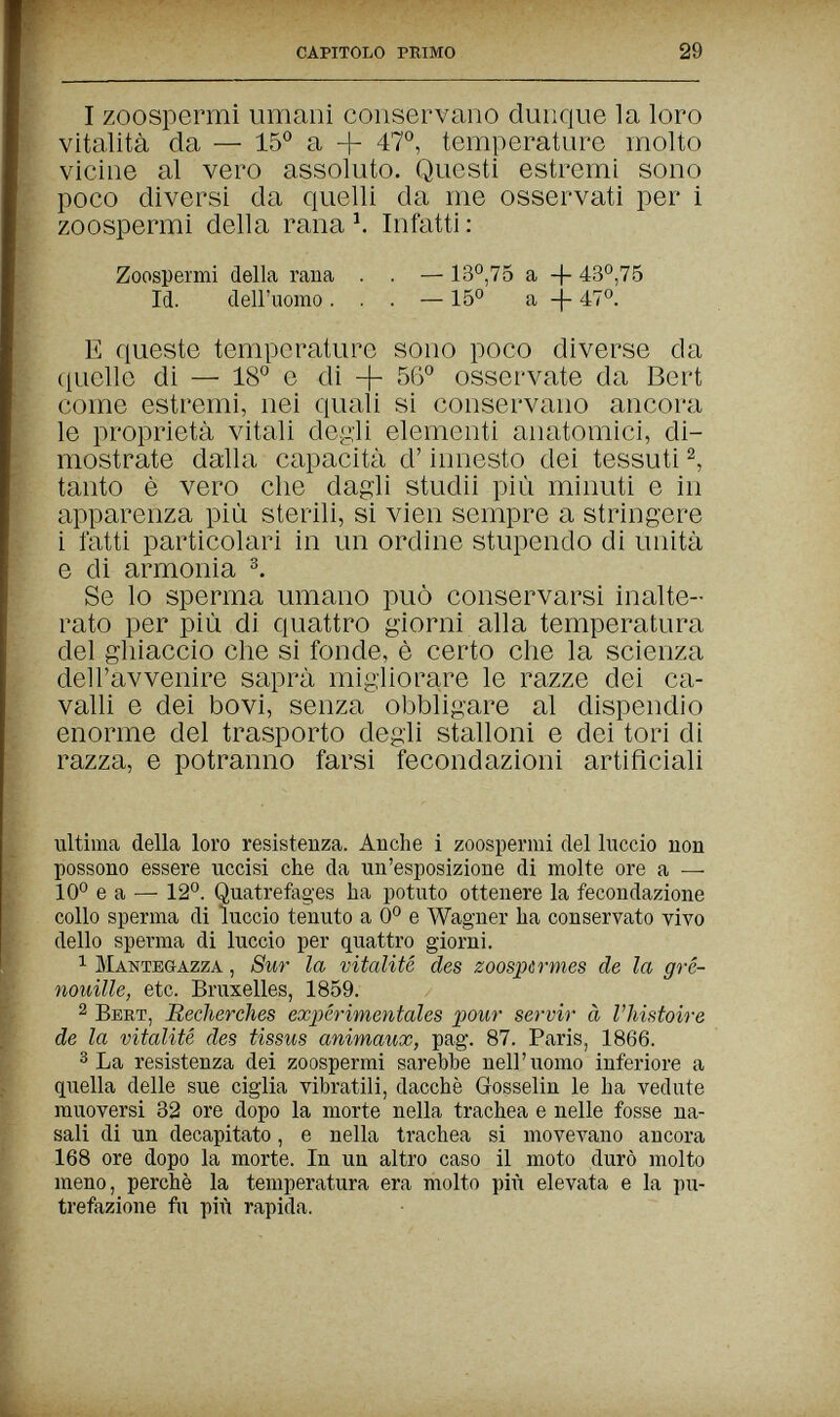 capitolo primo 29 I zoospermi umani conservano dunque la loro vitalità da — 15° a + 47°, temperature molto vicine al vero assoluto. Questi estremi sono poco diversi da quelli da me osservati per i zoospermi della rana ^ Infatti : Zoospermi della rana . . — 13°,75 a -f 43°,75 Id. deiruorao. . . — 15° a -|- 47°. E queste temperature sono poco diverse da quelle di — 18° e di -f 56° osservate da Bert come estremi, nei quali si conservano ancora le proprietà vitali degli elementi anatomici, di¬ mostrate dalla capacità d'innesto dei tessuti tanto è vero che dagli studii più minuti e in apparenza più sterili, si vien sempre a stringere i latti particolari in un ordine stupendo di unità e di armonia Se lo sperma umano può conservarsi inalte¬ rato per più di quattro giorni alla temperatura del ghiaccio che si fonde, è certo che la scienza dell'avvenire saprà migliorare le razze dei ca¬ valli e dei bovi, senza obbligare al dispendio enorme del trasporto degli stalloni e dei tori di razza, e potranno farsi fecondazioni artificiali ultima della loro resistenza. Anche i zoospermi del luccio non possono essere uccisi che da un'esposizione di molte ore a — 10° e a — 12°. Quatrefages ha potuto ottenere la fecondazione collo sperma di luccio tenuto a 0° e Wagner ha conservato vivo dello sperma di luccio per quattro giorni. 1 mantegazza , Sur la vitalité des zoospür mes de la gré- nouille, etc. Bruxelles, 1859. 2 bert, Recherches expérimentales pour servir à l'histoire de la vitalité des tissus animaux, pag. 87. Paris, 1866. 3 La resistenza dei zoospermi sarebbe nell'uomo inferiore a quella delle sue ciglia vibratili, dacché Grosselin le ha vedute muoversi 32 ore dopo la morte nella trachea e nelle fosse na¬ sali di un decapitato, e nella trachea si movevano ancora 168 ore dopo la morte. In un altro caso il moto durò molto meno, perchè la temperatura era molto più elevata e la pu¬ trefazione fu più rapida.