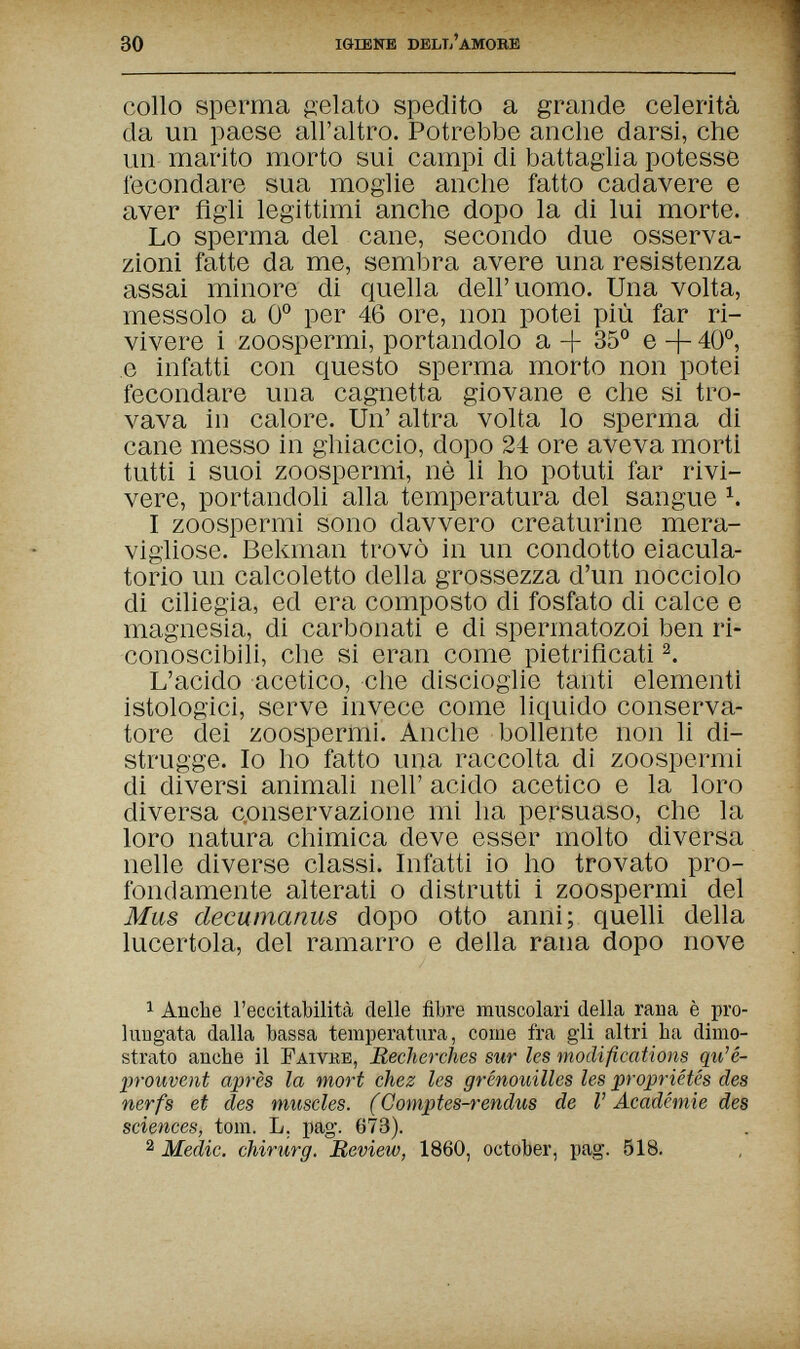 30 igiene deliì'amobe collo sperma p:elato spedito a grande celerità da un paese all'altro. Potrebbe anche darsi, che un marito morto sui campi di battaglia potesse fecondare sua moglie anche fatto cadavere e aver Agli legittimi anche dopo la di lui morte. Lo sperma del cane, secondo due osserva¬ zioni fatte da me, sembra avere una resistenza assai minore di quella dell'uomo. Una volta, messolo a 0° per 46 ore, non potei più far ri¬ vivere i zoospermi, portandolo a -b 35° e + 40°, e infatti con questo sperma morto non potei fecondare una cagnetta giovane e che si tro¬ vava in calore. Un' altra volta lo sperma di cane messo in ghiaccio, dopo 24 ore aveva morti tutti i suoi zoospermi, nè li ho potuti far rivi¬ vere, portandoli alla temperatura del sangue I zoospermi sono davvero creaturine mera¬ vigliose. Bekman trovò in un condotto eiacula- torio un calcoletto della grossezza d'un nocciolo di ciliegia, ed era composto di fosfato di calce e magnesia, di carbonati e di spermatozoi ben ri¬ conoscibili, che si eran come pietrificati L'acido acetico, che discioglie tanti elementi istologici, serve invece come liquido conserva¬ tore dei zoospermi. Anche bollente non li di¬ strugge. Io ho fatto una raccolta di zoospermi di diversi animali neh' acido acetico e la loro diversa c.onservazione mi ha persuaso, che la loro natura chimica deve esser molto diversa nelle diverse classi. Infatti io ho trovato pro¬ fondamente alterati о distrutti i zoospermi del Mus decumanus dopo otto anni; quelli della lucertola, del ramarro e della rana dopo nove 1 Anche l'eccitabilità delle fibre muscolari della rana è pro¬ lungata dalla bassa temperatura, come fra gli altri ha dimo¬ strato anche il Faivke, Recherches sur les modifications qu'é- prouvent après la mort chez les grenouilles les propriétés des nerfs et des muscles. (Comptes-rendus de V Académie des sciences, tom. L. pag. 673). 2 Medic. Chirurg. Review, 1860, October, pag. 518.