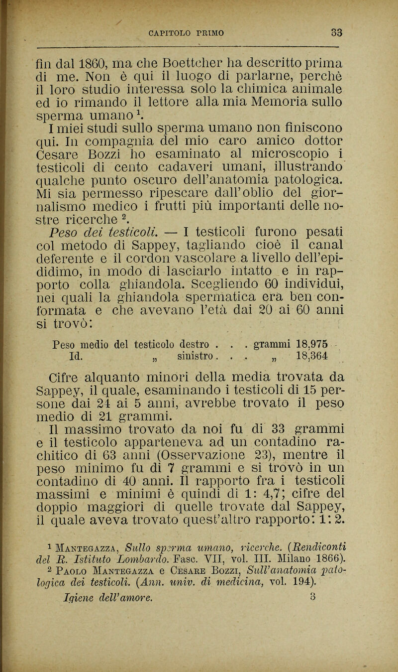 capitolo primo 33 fin dal 1860, ma che Boettcher ha descritto prima di me. Non è qui il luogo di parlarne, perchè il loro studio interessa solo la chimica animale ed io rimando il lettore alla mia Memoria sullo sperma umano Ч I miei studi sullo sperma umano non finiscono qui. In compagnia del mio caro amico dottor Cesare Bozzi ho esaminato al microscopio i testicoli di cento cadaveri umani, illustrando' qualche punto oscuro dell'anatomia patologica. Mi sia permesso ripescare dall'oblio del gior¬ nalismo medico i frutti più importanti delle no¬ stre ricerche Peso dei testicoli. — I testicoli furono pesati col metodo di Sappey, tagliando cioè il canal deferente e il cordon vascolare a livello dell'epi¬ didimo, in modo di lasciarlo intatto e in rap¬ porto colla ghiandola. Scegliendo 60 individui, nei quali la ghiandola spermatica era ben con¬ formata e che avevano l'età dai 20 ai 60 anni si trovò: Peso medio del testicolo destro . . . grammi 18,975 - Id. „ sinistro.... „ 18,364 Cifre alquanto minori della media trovata da Sappey, il quale, esaminando i testicoli di 15 per¬ sone dai 24 ai 5 anni, avrebbe trovato il peso medio di 21 grammi. , Il massimo trovato da noi fu di 33 grammi e il testicolo apparteneva ad un contadino ra¬ chitico di 63 anni (Osservazione 23), mentre il peso minimo fu di 7 grammi e si trovò in un contadino di 40 anni. Il rapporto fra i testicoli massimi e minimi è quindi di 1: 4,7; cifre del doppio maggiori di quelle trovate dal Sappey, il quale aveva trovato quest'altro rapporto: l: 2. 1 Mantegazza, Sullo врггта umano, ricerche. (Rendiconti del R. Istituto Lombardo. Fase. VII, voi. III. Milano 1866). 2 Paolo Mantegazza e Cesare Bozzi, Sull'anatomia paio- logica dei testicoli. {Ann. univ. di medicina, voi. 194). Igiene dell'amore. 3