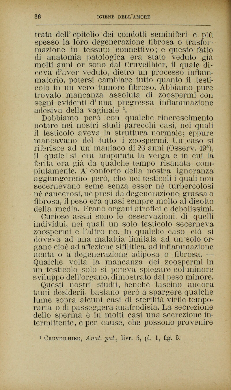 36 IGIENE DELL'amore trata dell'epitelio dei condotti seminiferi e più spesso la loro degenerazione fibrosa о trasfor¬ mazione in tessuto connettivo; e questo fatto di anatomia patologica ej'a stato veduto già molti anni or sono dal Cruveilhier, il quale di¬ ceva d'aver veduto, dietro un processo infiam¬ matorio, potersi cambiare tutto quanto il testi¬ colo in un vero tumore fibroso. Abbiamo pure trovato mancanza assoluta di zoospermi con segni evidenti d'una pregressa infiammazione adesiva della vaginale Ч Dobbiamo però con qualche rincrescimento notare nei nostri studi parecchi casi, nei quali il testicolo aveva la struttura normale; eppure mancavano del tutto i zoospermi. Un caso si riferisce ad un maniaco di 26 anni (Osserv. 49^), il quale si era amputata la verga e in cui la ferita era già da qualche tempo risanata com¬ piutamente. A' conforto della nostra ignoranza aggiungeremo però, che nei testicoli i quali non secernevano seme senza esser nè turbercolosi nè cancerosi, nè presi da degenerazione: grassa о fibrosa, il peso era quasi sempre molto al disotto della media. Erano organi atrofici e debolissimi. Curiose assai sono le osservazioni, di quelli individui, nei quali un solo testicolo secerneva zoospermi e l'altro no. In qualche caso ciò si doveva ad una malattia limitata ad un solo or¬ gano cioè ad affezione sifilitica, ad infiammazione acuta 0 a degenerazione adiposa о fibrosa. — Qualche volta la mancanza dei zoospermi in un testicolo solo si poteva spiegare col minore sviluppo dell'organo, dimostrato dal peso minore. Questi nostri studii, benché lascino ancora tanti desiderii, bastano però a spargere qualche lume sopra alcuni casi di sterilità virile tempo¬ raria о di passeggera anafrodisia. La secrezione dello sperma è in molti casi una secrezione in¬ termittente, e per cause, che possono provenire 1 Cruveilhier, Anat. pat., livr. 5, pi. 1, fig. 3.