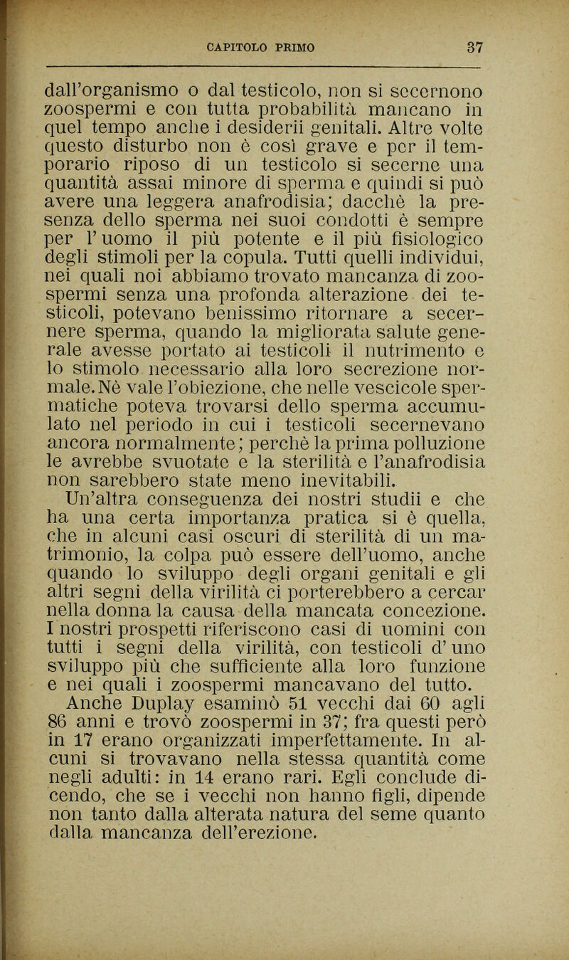 CAPITOLO PRIMO 37 dall'organismo о dal testicolo, non si sccomono zoospermi e con tutta probabilità mancano in quel tempo anche i desiderii genitali. Altre volte questo disturbo non è così grave e per il tem¬ porario riposo di un testicolo si secerne una quantità assai minore di sperma e quindi si può avere una leggera anafrodisia; dacché la pre¬ senza dello sperma nei suoi condotti è sempre per Г uomo il più potente e il più fisiologico degli stimoli per la copula. Tutti quelli individui, nei quali noi abbiamo trovato mancanza di zoo¬ spermi senza una profonda alterazione dei te¬ sticoli, potevano benissimo ritornare a secer¬ nere sperma, quando la migliorata salute gene¬ rale avesse portato ai testicoli il nutrimento e lo stimolo necessario alla loro secrezione nor¬ male. Nè vale l'obiezione, che nelle vescicole sper¬ matiche poteva trovarsi dello sperma accumu¬ lato nel periodo in cui i testicoh secernevano ancora normalmente; perchè la prima polluzione le avrebbe svuotate e la sterilità e l'anafrodisia non sarebbero state meno inevitabili. Un'altra conseguenza dei nostri studii e che ha una certa importanza pratica si è quella, che in alcuni casi oscuri di sterilità di un ma¬ trimonio, la colpa può essere dell'uomo, anche quando lo sviluppo degli organi genitali e gii altri segni della virilità ci porterebbero a cercar nella donna la causa della mancata concezione. I nostri prospetti riferiscono casi di uomini con tutti i segni della virilità, con testicoli d'uno sviluppo più che sufficiente alla loro funzione e nei quali i zoospermi mancavano del tutto. Anche Duplay esaminò 51 vecchi dai 60 agli 86 anni e trovò zoospermi in 37; fra questi però in 17 erano organizzati imperfettamente. In al¬ cuni si trovavano nella stessa quantità come negli adulti: in 14 erano rari. Egli conclude di¬ cendo, che se i vecchi non hanno figli, dipende non tanto dalla alterata natura del seme quanto dalla mancanza dell'erezione.