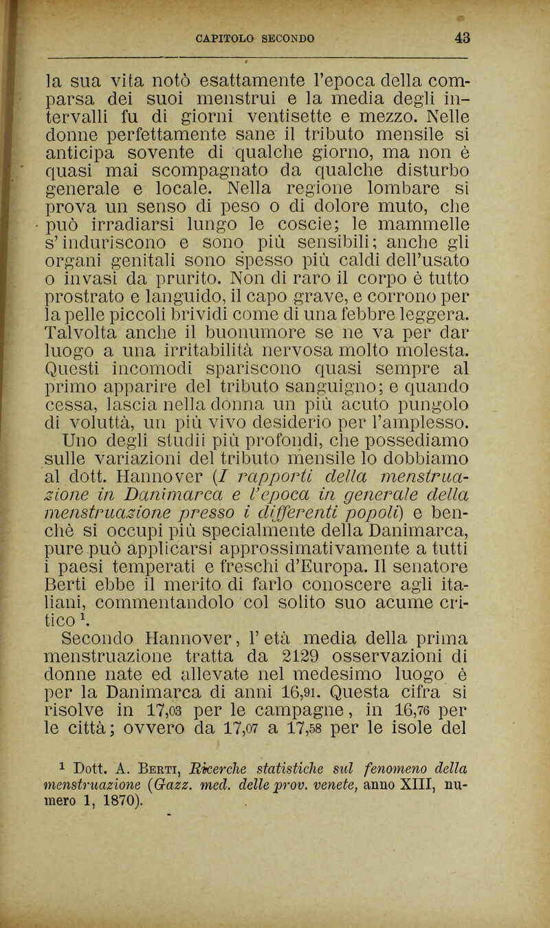 capitolo secondo 43 la sua vita notò esattamente l'epoca della com¬ parsa dei suoi menstrui e la media degli in¬ tervalli fu di giorni ventisette e mezzo. Nelle donne perfettamente sane il tributo mensile si anticipa sovente di qualche giorno, ma non è quasi mai scompagnato da qualche disturbo generale e locale. Nella regione lombare si prova un senso di peso о di dolore muto, che può irradiarsi lungo le coscie; le mammelle s'induriscono e sono più sensibili; anche gli organi genitali sono spesso più caldi dell'usato 0 invasi da prurito. Non di raro il corpo è tutto prostrato e languido, il capo grave, e corrono per la pelle piccoli brividi come di una febbre leggera. Talvolta anche il buonumore se ne va per dar luogo a una irritabilità nervosa molto molesta. Questi incomodi spariscono quasi sempre al primo apparire del tributo sanguigno; e quando cessa, lascia nella donna un più acuto pungolo di voluttà, un più vivo desiderio per l'amplesso. Uno degli studii più profondi, che possediamo sulle variazioni del tributo mensile lo dobbiamo al dott. Hannover (/ rapporti della mensirna¬ zione in Danimarca e l'epoca in generale della menstruazione presso i differenti popoli) e ben¬ ché si occupi più specialmente della Danimarca, pure può applicarsi approssimativamente a tutti 1 paesi temperati e freschi d'Europa. Il senatore Berti ebbe il merito di farlo conoscere agli ita- hani, commentandolo col solito suo acume cri¬ tico Ч Secondo Hannover, Г età media della prima menstruazione tratta da 2129 osservazioni di donne nate ed allevate nel medesimo luogo è per la Danimarca di anni 16,9i. Questa cifra si risolve in 17,03 per le campagne, in 16,76 per le città; ovvero da 17,o7 a 17,58 per le isole del 1 Dott. A. Berti, Ricerche statistiche sul fenomeno della menstruazione {Gazz. med. delle prov. venete, anno XIII, nu¬ mero 1, 1870).