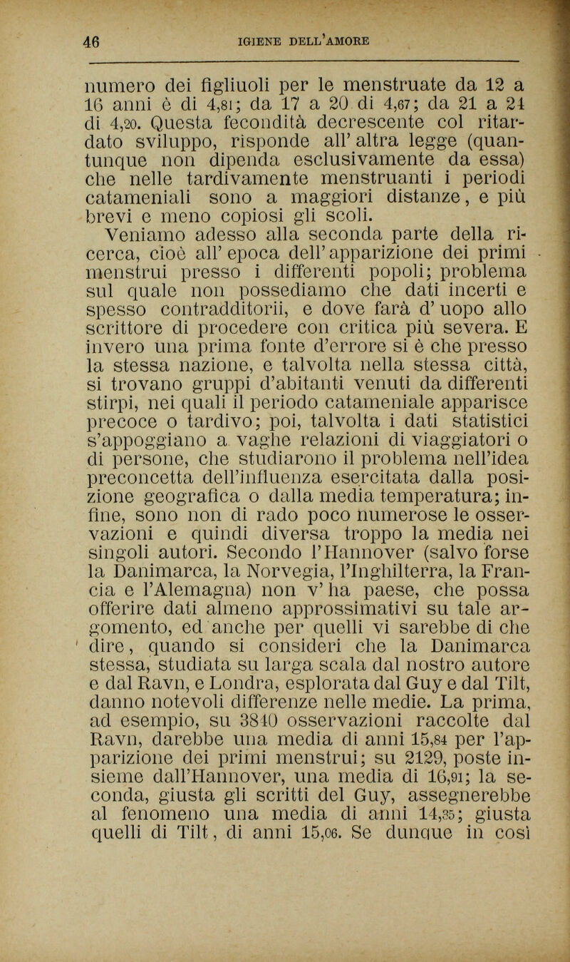 46 IGIENE DELL'AMORE numero dei figliuoli per le menstruate da 12 a 16 anni è di 4,81 ; da 17 a 20 di 4,6?; da 21 a 24 di 4,20. Questa fecondità decrescente col ritar¬ dato sviluppo, risponde all' altra legge (quan¬ tunque non dipenda esclusivamente da essa) che nelle tardivamente menstruanti i periodi catameniali sono a maggiori distanze, e più brevi e meno copiosi gli scoli. Veniamo adesso alla seconda parte della ri¬ cerca, cioè all' epoca dell' apparizione dei primi menstrui presso i differenti popoli; problema sul quale non possediamo che dati incerti e spesso contradditorii, e dove farà d' uopo allo scrittore di procedere con critica più severa. E invero una prima fonte d'errore si è che presso la stessa nazione, e talvolta nella stessa città, si trovano gruppi d'abitanti venuti da differenti stirpi, nei quali il periodo catameniale apparisce precoce о tardivo; poi, talvolta i dati statistici s'appoggiano a vaghe relazioni di viaggiatori о di persone, che studiarono il problema nell'idea preconcetta dell'influenza esercitata dalla posi¬ zione geografica о dalla media temperatura; in¬ fine, sono non di rado poco numerose le osser¬ vazioni e quindi diversa troppo la media nei singoli autori. Secondo l'Hannover (salvo forse la Danimarca, la Norvegia, l'Inghilterra, la Fran¬ cia e l'Alemagna) non v' ha paese, che possa offerire dati almeno approssimativi su tale ar¬ gomento, ed anche per quelli vi sarebbe di che ' dire, quando si consideri che la Danimarca stessa, studiata su larga scala dal nostro autore e dal Ravn, e Londra, esplorata dal Guy e dal Tilt, danno notevoli differenze nelle medie. La prima, ad esempio, su 384Ü osservazioni raccolte dal Ravn, darebbe una media di anni 15,84 per l'ap¬ parizione dei primi menstrui; su 2129, poste in¬ sieme dall'Hannover, una media di 16,9i; la se¬ conda, giusta gli scritti del Guy, assegnerebbe al fenomeno una media di anni 14,35; giusta quelli di Tilt, di anni 15,06. Se dunque in così