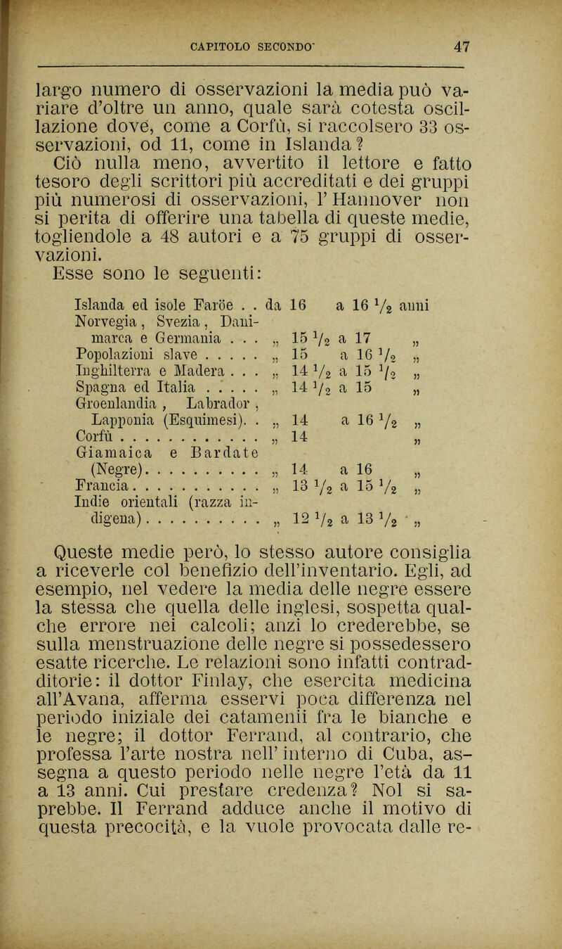 CAPITOLO SECONDO 47 largo numero dì osservazioni la media può va¬ riare d'oltre un anno, quale sarà cotesta oscil¬ lazione dove, come a Corfù, si raccolsero 33 os¬ servazioni, od 11, come in Islanda? Ciò nulla meno, avvertito il lettore e fatto tesoro degli scrittori più accreditati e dei gruppi più numerosi di osservazioni, Г Hannover non si perita di ofìferire una tabella di queste medie, togliendole a 48 autori e a 75 gruppi di osser¬ vazioni. Esse sono le seguenti: Islanda ed isole Faroe . . da 16 a 16 aimi Norvegia , Svezia , Dani¬ marca e Germania ... „ 15 V2 a 17 „ Popolazioni slave ), 15 a 16 V2 » Inghilterra e Madera . . . „ 14 V2 a V2 » Spagna ed Italia ..... „ 14 1/2 a 15 „ Groenlandia , Labrador , Lapponia (Esquimesi). . 14 a 16 Y2 » Corfù » 14 „ Giamaica e Bardate (Negre) „14 a 16 „ Francia „ 13 Y2 15 V2 » Indie orientali (razza iu- cligena)  . „ 12 1/2 a 13 V2  Queste medie però, lo stesso autore consiglia a riceverle col benefizio dell'inventario. Egli, ad esempio, nel vedere la media delle negre essere la stessa che quella delle inglesi, sospetta qual¬ che errore nei calcoli; anzi lo crederebbe, se sulla menstruazione delle negre si possedessero esatte ricerche. Le relazioni sono infatti contrad¬ ditorie: il dottor Finlay, che esercita medicina all'Avana, afferma esservi poca differenza nel periodo iniziale dei catamenii fra le bianche e le negre; il dottor Ferrand, al contrario, che professa l'arte nostra neh' interno di Cuba, as¬ segna a questo periodo nelle negre l'etéi da 11 a 13 anni. Cui prestare credenza! Noi si sa¬ prebbe. Il Ferrand adduce anche il motivo di questa precocità, e la vuole provocata dalle re-