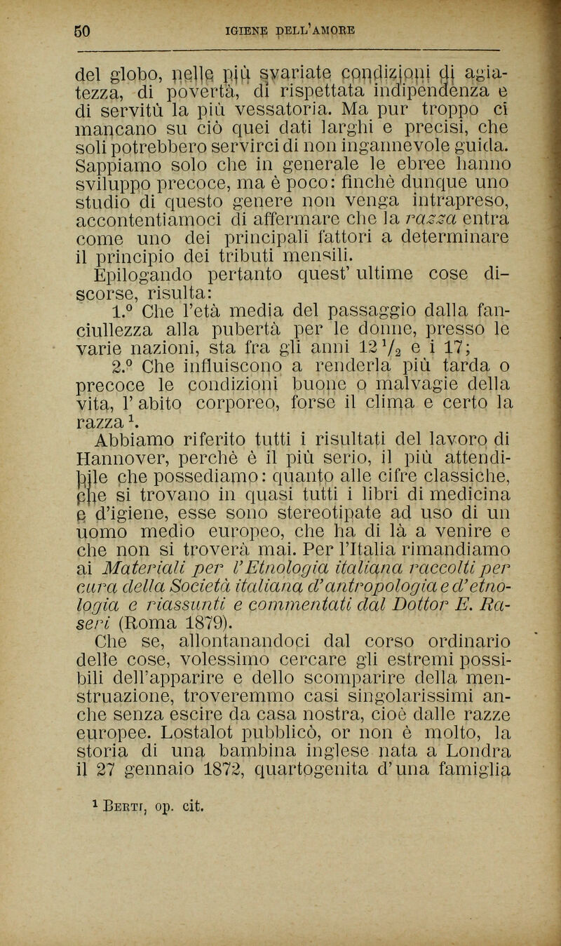 60 igienf! dell'amore del globo, цеЦй pjiì svariate coqdizjQuj dj agia¬ tezza, di povertà, dì rispettata indipendenza e di servitù la più vessatoria. Ma pur troppo ci mancano su ciò quei dati larghi e precisi, che soli potrebbero servirci di non ingannevole guida. Sappiamo solo die in generale le ebree hanno sviluppo precoce, ma è poco: finché dunque uno studio di questo genere non venga intrapreso, accontentiamoci di affermare che ]a ras.sa entra come uno dei principali fattori a determinare il principio dei tributi men?;ili. Epilogando pertanto quest' ultime cose di¬ scorse, risulta: 1.° Che l'età media del passaggio dalla fan¬ ciullezza alla pubertà per le donne, presso le varie nazioni, sta fra gli anni 12 V2 e i 17; 2.° Che influiscono a renderla più tarda о precoce le condizioni buone о malvagie della vita, Г abito corporeo, forse il clima e certo la razza Ч Abbiamo riferito tutti i risultati del lavoro di Hannover, perchè è il più serio, il più attendi- Ы1е che possediamo : quanto alle cifre classiche, ppe si trovano in quasi tutti i libri di medicina § d'igiene, esse sono stereotipate ad uso di un uomo medio europeo, che ha di là a venire e che non si troverà mai. Per l'Italia rimandiamo ai Materiali per l'Etnologia italiana raccolti per cara della Società italiana d'antropologia e ci'etno¬ logia e riassunti e commentati dal Dottor E. Ra¬ ser i (Roma 1879). Che se, allontanandoci dal corso ordinario delle cose, volessimo cercare gli estremi possi¬ bili dell'apparire e dello scomparire della men- struazione, troveremmo casi singolarissimi an¬ che senza escire da casa nostra, cioè dalle razze europee. Lostalot pubblicò, or non è molto, la storia di una bambina inglese nata a Londra il 27 gennaio 1872, quartogenita d'una famiglia 1 Berti, op. cit.