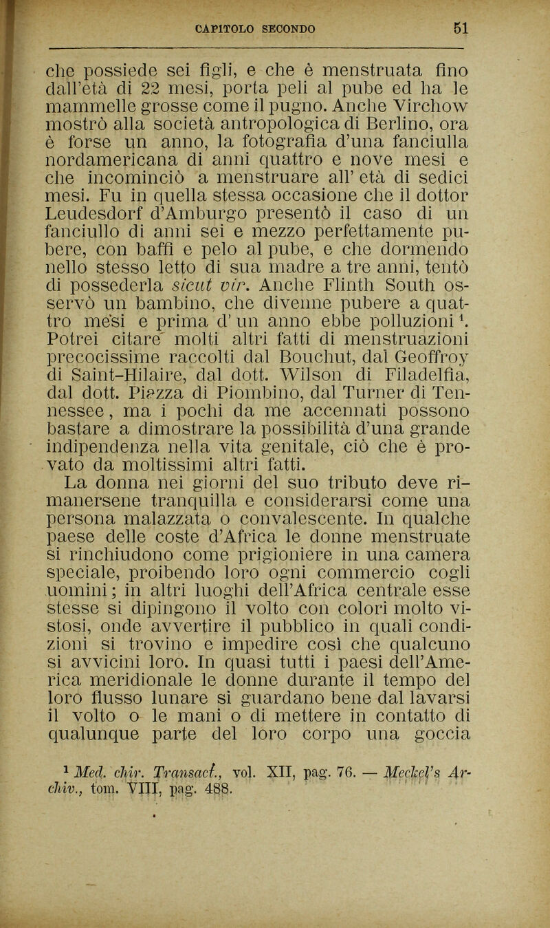 CAPITOLO SECONDO 51 che possiede sei figli, e che è menstruata fino dall'età di 22 mesi, porta peli al pube ed ha le mammelle grosse come il pugno. Anche Virchow mostrò alla società antropologica di Berlino, ora è forse un anno, la fotografia d'una fanciulla nordamericana di anni quattro e nove mesi e che incominciò a menstruare all' età di sedici mesi. Fu in quella stessa occasione che il dottor Leudesdorf d'Amburgo presentò il caso di un fanciullo di anni sei e mezzo perfettamente pu¬ bere, con baffi e pelo al pube, e che dormendo nello stesso letto di sua madre a tre anni, tentò di possederla sicut vir. Anche Flinth South os¬ servò un bambino, che divenne pubere a quat¬ tro mesi e prima d' un anno ebbe polluzioni Ч Potrei citare' molti altri fatti di menstruazioni precocissime raccolti dal Bouchut, dal Geoffroy di Saint-Hilaire, dal dott. Wilson di Filadelfia, dal dott. Piazza di Piombino, dal Turner di Ten¬ nessee , ma i pochi da me accennati possono bastare a dimostrare la possibilità d'una grande indipendenza nella vita genitale, ciò che è pro¬ vato da moltissimi altri fatti. La donna nei giorni del suo tributo deve ri¬ manersene tranquilla e considerarsi come una persona malazzata о convalescente. In qualche paese delle coste d'Africa le donne menstruate si rinchiudono come prigioniere in una camera speciale, proibendo loro ogni commercio cogli uomini ; in altri luoghi dell'Africa centrale esse stesse si dipingono il volto con colori molto vi¬ stosi, onde avvertire il pubblico in quali condi¬ zioni si trovino e impedire così che qualcuno si avvicini loro. In quasi tutti i paesi dell'Ame¬ rica meridionale le donne durante il tempo del loro flusso lunare si guardano bene dal lavarsi il volto о le mani о di mettere in contatto di qualunque parte del loro corpo una goccia ^ Med. chir. Transad., vol. XII, pag. 76. — Meckels 4г- cliiv., torn. Vili, i)ag-. 488.
