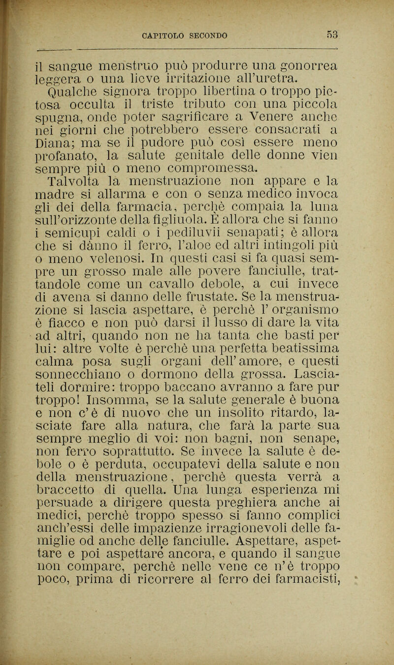 CAPITObO SECONDO 53 il sangue menstruo può produrre una gonorrea leggera о una lieve irritazione all'uretra. Qualche signora troppo libertina о troppo pie¬ tosa occulta il triste tributo con una piccola spugna, onde poter sagriflcare a Venere anche nei giorni che potrebbero essere consacrati a Diana; ma se il pudore può così essere meno profanato, la salute genitale delle donne vien sempre più о meno compromessa. Talvolta la menstruazione non appare e la madre si allarma e con о senza medico invoca gli dei della farmacia, perchè compaia la luna sull'orizzonte della figliuola. È allora che si fanno i semicupi caldi о i pediluvii senapati; è allora che si danno il ferro, l'aloe ed altri intingoli più 0 meno velenosi. In questi casi si fa quasi sem¬ pre un grosso male alle povere fanciulle, trat¬ tandole come un cavallo debole, a cui invece di avena si danno delle frustate. Se la menstrua¬ zione si lascia aspettare, è perchè Г organismo è fiacco e non può darsi il lusso di dare la vita ad altri, quando non ne ha tanta che basti per lui: altre volte è perchè una perfetta beatissima calma posa sugli organi dell'amore, e questi sonnecchiano о dormono deha grossa. Lascia¬ teli dormire: troppo baccano avranno a fare pur troppo! Insomma, se la salute generale è buona e non c'è di nuovo che un insolito ritardo, la¬ sciate fare alla natura, che farà la parte sua sempre meglio di voi: non bagni, non senape, non ferro soprattutto. Se invece la salute è de¬ bole о è perduta, occupatevi della salute e non della menstruazione, perchè questa verrà a braccetto di quella. Una lunga esperienza mi persuade a dirigere questa preghiera anche ai medici, perchè troppo spesso si fanno complici anch'essi delle impazienze irragionevoli delle fa¬ miglie od anche delle fanciulle. Aspettare, aspet¬ tare e poi aspettare ancora, e quando il sangue non compare, perchè nelle vene ce n'è troppo poco, prima di ricorrere al ferro dei farmacisti,