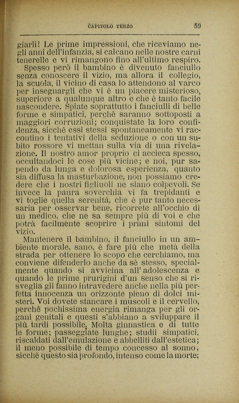 CAPITOLO TEEZO 59- giarli! Le prime impressioni, die riceviamo ne¬ gli anni dell'infanzia, si calcano nelle nostre carni tenerelle e vi rimangono Ano all'ultimo respiro. Spesso però il bambino è divenuto fanciullo senza conoscere il vizio, ma allora il collegio, la scuola, il vicino di casa lo attendono al varco per insegnargli che vi è un piacere misterioso, superiore a qualunque altro e che è tanto facile nascondere. Spiate soprattutto i fanciulli di belle forme e simpatici, perchè saranno sottoposti a maggiori corruzioni; conquistate la loro confi¬ denza, sicché essi stessi spontaneamente vi rac¬ contino i tentativi della seduzione о con un su¬ bito rossore vi mettan sulla via di una rivela¬ zione. Il nostro amor proprio ci accieca spesso, occultandoci le cose più vicine; e noi, pur sa¬ pendo da lunga e dolorosa esperienza, quanto sia diffusa la masturbazione, non possiamo cre¬ dere che i nostri figliuoli ne siano colpevoli. Se invece la paura soverchia vi fa trepidanti e vi toglie quella serenità, che è pur tanto neces¬ saria per osservar bene, ricorrete all'occhio di un medico, che ne sa sempre più di voi e che potrà facilmente scoprire i primi sintomi del vizio. Mantenere il bambino, il fanciullo in un am¬ biente morale, sano, è fare più che metà della strada per ottenere lo scopo che cerchiamo, ma conviene difenderlo anche da sè stesso, special¬ mente quando si avvicina all' adolescenza e quando le prime prurigini d'un senso che si ri¬ sveglia gli fanno intravedere anche nella più per¬ fetta innocenza un orizzonte pieno di dolci mi¬ steri. Voi dovete stancare i muscoli e il cervello, perchè pochissima energia rimanga per gli or¬ gani genitali e questi s'abbiano a sviluppare il più tardi possibile. Molta ginnastica e di tutte le forme; passeggiate lunghe; studii simpatici, riscaldati dall'emulazione e abbelliti dall'estetica; il meno possibile di tempo concesso al sonno, sicché questo sia profondo, intenso comelamorte;