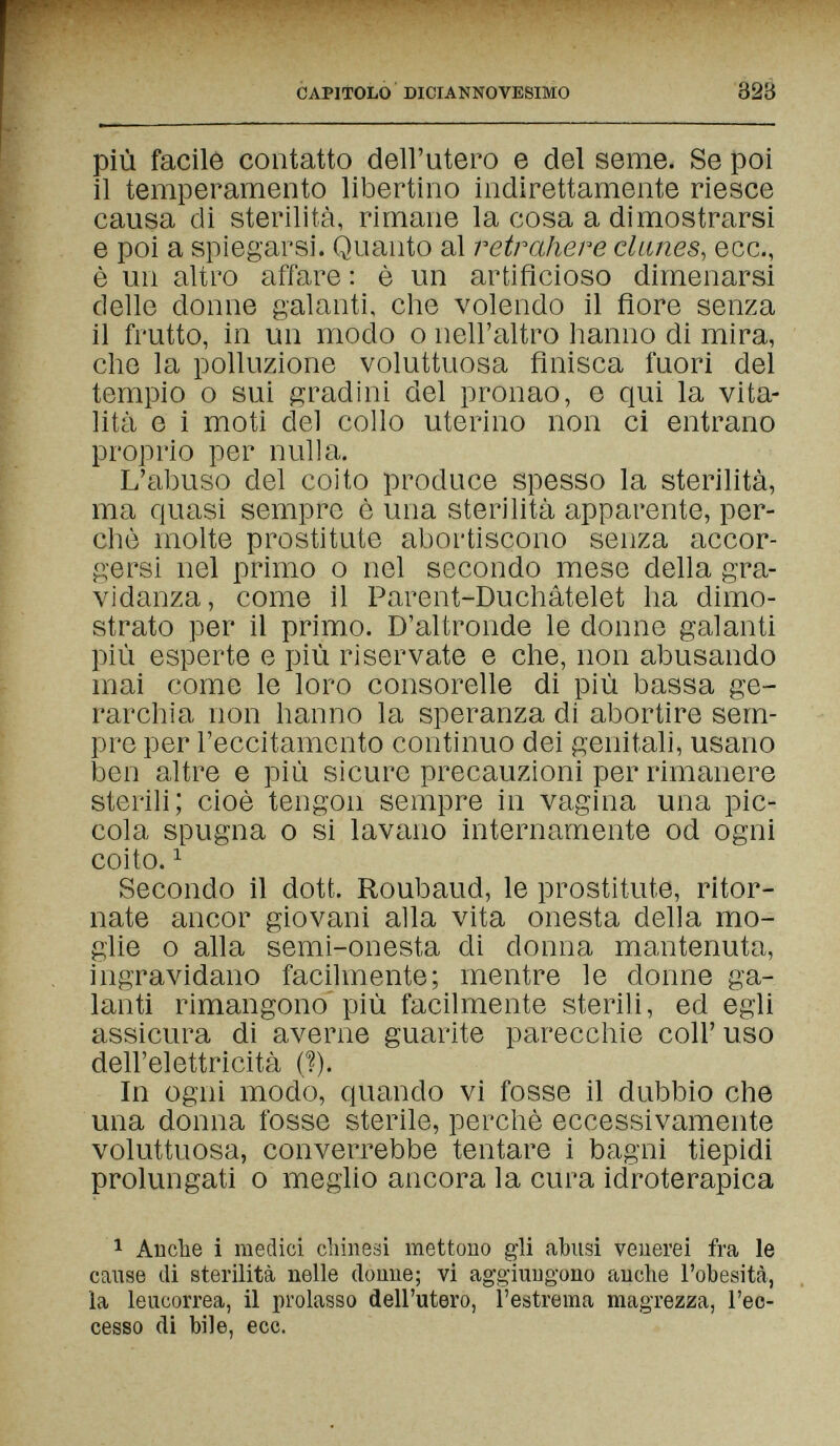 CAPITOLO DICIANNOVESIMO 323 più facile contatto dell'utero e del seme. Se poi il temperamento libertino indirettamente riesce causa di sterilità, rimane la cosa a dimostrarsi e poi a spiegarsi. Quanto al retrahere clanes, ecc., è un altro affare : è un artificioso dimenarsi delle donne galanti, che volendo il flore senza il frutto, in un modo о nell'altro hanno di mira, che la polluzione voluttuosa finisca fuori del tempio о sui gradini del pronao, e qui la vita¬ lità e i moti del collo uterino non ci entrano proprio per nulla. L'abuso del coito produce spesso la sterilità, ma quasi sempre è una sterilità apparente, per¬ chè molte prostitute abortiscono senza accor¬ gersi nel primo о nel secondo mese della gra¬ vidanza, come il Parent-Duchàtelet ha dimo¬ strato per il primo. D'altronde le donne galanti più esperte e più riservate e che, non abusando mai come le loro consorelle di più bassa ge¬ rarchia non hanno la speranza di abortire sem¬ pre per l'eccitamento continuo dei genitah, usano ben altre e più sicure precauzioni per rimanere sterili; cioè tengon sempre in vagina una pic¬ cola spugna 0 si lavano internamente od ogni coito. ^ Secondo il dott. Roubaud, le prostitute, ritor¬ nate ancor giovani alla vita onesta della mo¬ glie 0 alla semi-onesta di donna mantenuta, ingravidano facilmente; mentre le donne ga¬ lanti rimangono più facilmente sterili, ed egli assicura di averne guarite parecchie coli' uso dell'elettricità (I). In ogni modo, quando vi fosse il dubbio che una donna fosse sterile, perchè eccessivamente voluttuosa, converrebbe tentare i bagni tiepidi prolungati о meglio ancora la cura idroterapica 1 Anche i medici cliineäi mettono gli abusi venerei fra le cause di sterilità nelle donne; vi aggiungono anche l'obesità, la leucorrea, il prolasso dell'utero, l'estrema magrezza, l'ec¬ cesso di bile, ecc.