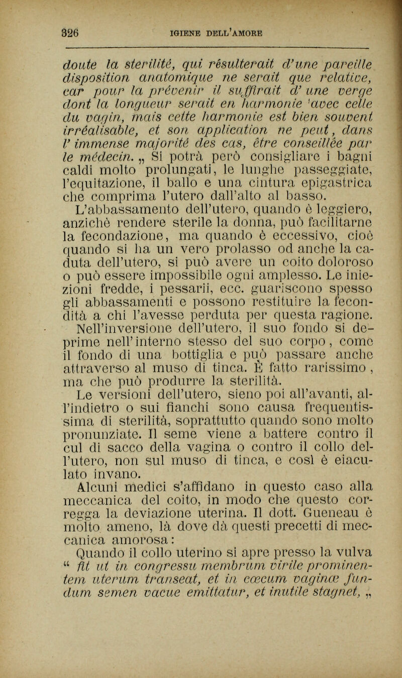 326 IGIENE DELL'AMORE doute la stérilité, qui résulterait d'une pareille disposition anatomique ne serait que relatioe, car pour la préoenir il suffirait d'une verge dont la longueur serait en harmonie 'avec cèlle du vagin, mais cette harmonie est bien souvent irréalisable, et son application ne peut, dans l'immense majorité des cas, être conseillée par le médecin. „ Si potrà però consigliare i bagni caldi molto prolungati, le lunghe passeggiato, l'equitazione, il ballo e una cintura epigastrica che comprima l'utero dall'alto al basso. L'abbassamento dell'utero, quando è leggiero, anziché rendere sterile la donna, può facilitarne la fecondazione, ma quando è eccessivo, cioè quando si ha un vero prolasso od anche la ca¬ duta dell'utero, si può avere un coito doloroso о può essere impossibile ogni amplesso. Le inie¬ zioni fredde, i pessarii, ecc. guariscono spesso gli abbassamenti e possono restituire la fecon¬ dità a chi l'avesse perduta per questa ragione. Nell'inversione dell'utero, il suo fondo si de¬ prime nell'interno stesso del suo corpo, come il fondo di una bottiglia e può passare anche attraverso al muso di tinca. È fatto rarissimo , ma che può produrre la sterilità. Le versioni dell'utero, sieno poi all'avanti, al- l'indietro о sui fianchi sono causa frequentis¬ sima di sterilità, soprattutto quando sono molto pronunziate. Il seme viene a battere contro il cui di sacco della vagina о contro il collo del¬ l'utero, non sul muso di tinca, e così è eiacu¬ lato invano. Alcuni medici s'affidano in questo caso alla meccanica del coito, in modo che questo cor¬ regga la deviazione uterina. Il dott. Gueneau è molto ameno, là dove dà questi precetti di mec¬ canica amorosa: Quando il collo uterino si apre presso la vulva  ñt ut in congressu membrum virile prominen¬ tem uterum transeat, et in cœcum vaginœ fun- dum semen vacue emittatur, et inutile stagnet, „