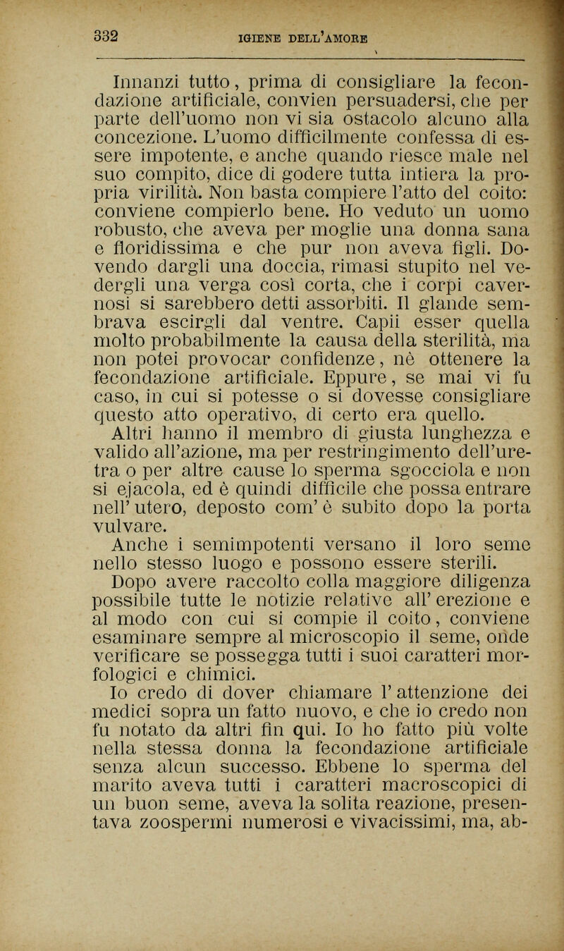 332 IGIENE DELL'AMOBE Innanzi tutto, prima di consigliare la fecon¬ dazione artificiale, convien persuadersi, die per parte dell'uomo non vi sia ostacolo alcuno alla concezione. L'uomo difficilmente confessa di es¬ sere impotente, e anche quando riesce male nel suo compito, dice di godere tutta intiera la pro¬ pria virilità. Non basta compiere l'atto del coito: conviene compierlo bene. Ho veduto un uomo robusto, che aveva per moglie una donna sana e floridissima e che pur non aveva figli. Do¬ vendo dargli una doccia, rimasi stupito nel ve¬ dergli una verga così corta, che i corpi caver¬ nosi si sarebbero detti assorbiti. Il glande sem¬ brava escirgli dal ventre. Capii esser quella molto probabilmente la causa della sterilità, ma non potei provocar confidenze, nè ottenere la fecondazione artificiale. Eppure, se mai vi fu caso, in cui si potesse о si dovesse consigliare questo atto operativo, di certo era quello. Altri hanno il membro di giusta lunghezza e valido all'azione, ma per restringimento dell'ure¬ tra о per altre cause lo sperma sgocciola e non si ejacola, ed è quindi difficile che possa entrare neir utero, deposto com' è subito dopo la porta vulvare. Anche i semimpotenti versano il loro seme nello stesso luogo e possono essere sterili. Dopo avere raccolto colla maggiore diligenza possibile tutte le notizie relative all' erezione e al modo con cui si compie il coito, conviene esaminare sempre al microscopio il seme, onde verificare se possegga tutti i suoi caratteri mor¬ fologici e chimici. Io credo di dover chiamare Г attenzione dei medici sopra un fatto nuovo, e che io credo non fu notato da altri fin qui. Io ho fatto più volte nella stessa donna la fecondazione artificiale senza alcun successo. Ebbene lo sperma del marito aveva tutti i caratteri macroscopici di un buon seme, aveva la solita reazione, presen¬ tava zoospermi numerosi e vivacissimi, ma, ab-