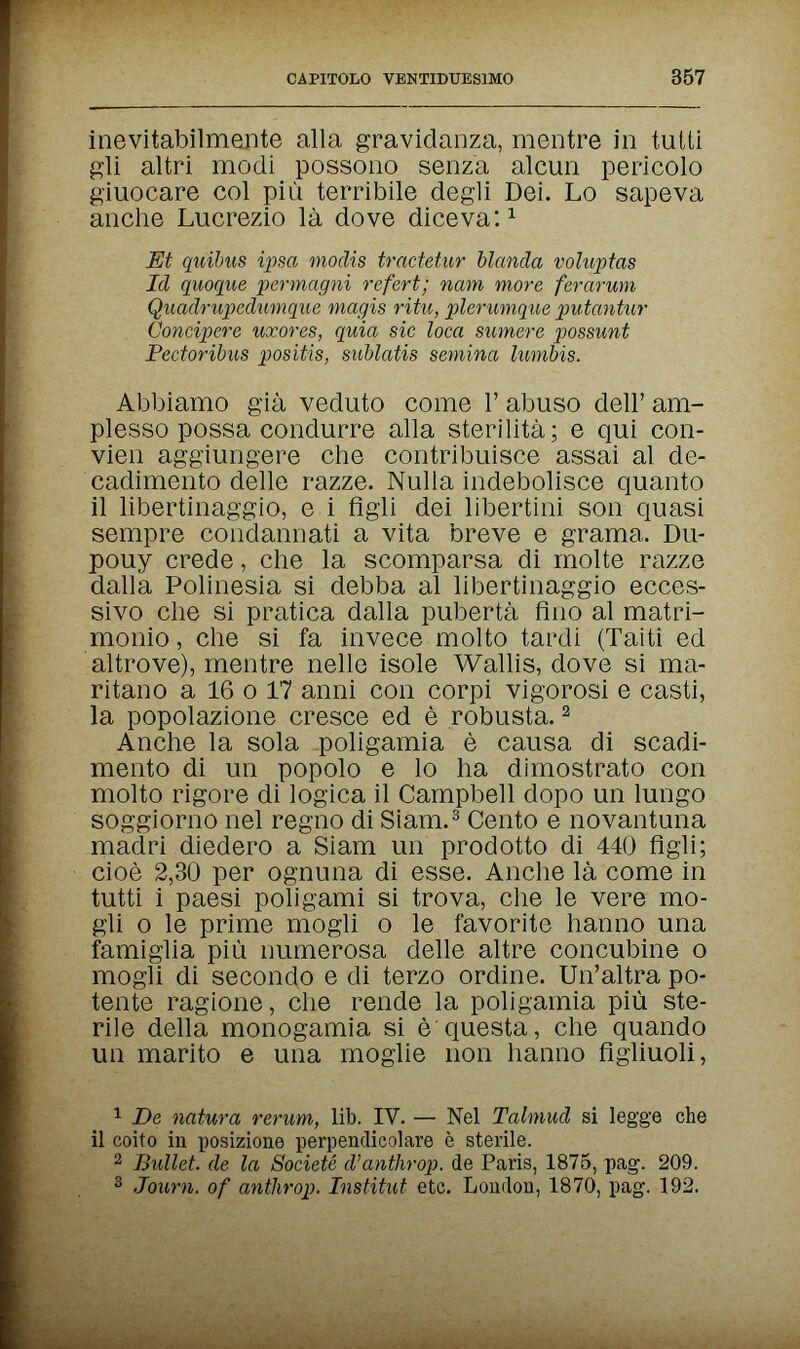 CAPITOLO VENTIDUESIMO 357 inevitabilmente alla gravidanza, mentre in tutti gli altri modi possono senza alcun pericolo giuocare col più terribile degli Dei. Lo sapeva anche Lucrezio là dove diceva: ^ Et quihus ipsa modis tractetur blanda voluntas Id quoqibe permagni refert; nam more ferarwn Quadrupedumqite magis ritu, plerunique putantur Сопщоеге uxores, quia sic loca sumere possimi Pectoribus positis, sublatis semina lumbis. Abbiamo già veduto come Г abuso dell' am¬ plesso possa condurre alla sterilità; e qui con- vien aggiungere che contribuisce assai al de¬ cadimento delle razze. Nulla indebolisce quanto il libertinaggio, e i figli dei libertini son quasi sempre condannati a vita breve e grama. Du- pouy crede, che la scomparsa di molte razze dalla Polinesia si debba al libertinaggio ecces¬ sivo che si pratica dalla pubertà fino al matri¬ monio, che si fa invece molto tardi (Taiti ed altrove), mentre nelle isole Wallis, dove si ma¬ ritano a 16 0 17 anni con corpi vigorosi e casti, la popolazione cresce ed è robusta. ^ Anche la sola poligamia è causa di scadi¬ mento di un popolo e lo ha dimostrato con molto rigore di logica il Campbell dopo un lungo soggiorno nel regno di Siam.^ Cento e novantuna madri diedero a Siam un prodotto di 440 figli; cioè 2,30 per ognuna di esse. Anche là come in tutti i paesi poligami si trova, che le vere mo¬ gli о le prime mogli о le favorite hanno una famiglia più numerosa delle altre concubine о mogli di secondo e di terzo ordine. Un'altra po¬ tente ragione, che rende la poligamia più ste¬ rile della monogamia si è questa, che quando un marito e una moglie non hanno figliuoli, 1 De natura rerum, lib. IV. — Nel Talmud si legge che il coito in posizione perpendicolare è sterile. 2 Bullet, de la Société d'anthrop. de Paris, 1875, pag. 209. 3 Journ. of antìirop. Institut etc. London, 1870, pag. 192.