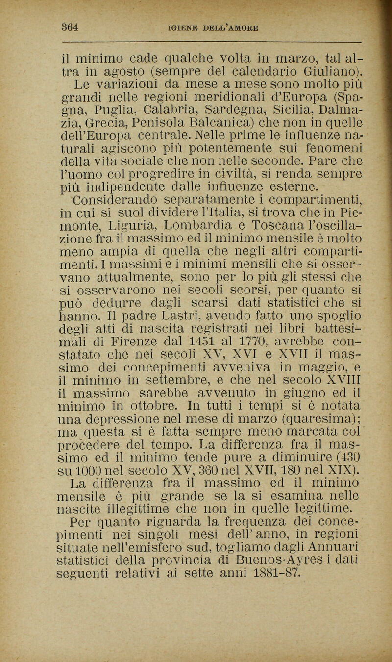 364 IGIENF, DELL'AMORE il minimo cade qualche volta in marzo, tal al¬ tra in agosto (sempre del calendario Giuliano). Le variazioni da mese a mese sono molto più grandi nelle regioni meridionali d'Europa (Spa¬ gna, Puglia, Calabria, Sardegna, Sicilia, Dalma¬ zia, Grecia, Penisola Balcanica) che non in quelle dell'Europa centrale. Nelle prime le influenze na¬ turali agiscono più potentemente sui fenomeni della vita sociale che non nelle seconde. Pare che l'uomo col progredire in civiltà, si renda sempre più indipendente dalle influenze esterne. Considerando separatamente i compartimenti, in cui si suol dividere l'Italia, si trova che in Pie¬ monte, Liguria, Lombardia e Toscana l'oscilla¬ zione fra il massimo ed il minimo mensile è molto meno ampia di quella che negli altri comparti¬ menti. I massimi e i minimi mensili che si osser¬ vano attualmente, sono per lo più gli stessi che si osservarono nei secoli scorsi, per quanto si può dedurre dagli scarsi dati statistici che si hanno. Il padre Lastri, avendo fatto uno spoglio degli atti di nascita registrati nei libri battesi¬ mali di Firenze dal 1451 al 1770, avrebbe con¬ statato che nei secoli XV, XVI e XVII il mas¬ simo dei concepimenti avveniva in maggio, e il minimo in settembre, e che nel secolo XVIII il massimo sarebbe avvenuto in giugno ed il minimo in ottobre. In tutti i tempi si è notata una depressione nel mese di marzo (quaresima); ma questa si è fatta sempre meno marcata col procedere del tempo. La differenza fra il mas¬ simo ed il minimo tende pure a diminuire (430 su 1000 nel secolo XV, 360 nel XVII, 180 nel XIX). La diiïerenza fra il massimo ed il minimo mensile è più grande se la si esamina nelle nascite illegittime che non in quelle legittime. Per quanto riguarda la frequenza dei conce¬ pimenti nei singoli mesi dell' anno, in regioni situate nell'emisfero sud, togliamo dagli Annuari statistici deha provincia di Buenos-Ayres i dati seguenti relativi ai sette anni 1881-87.