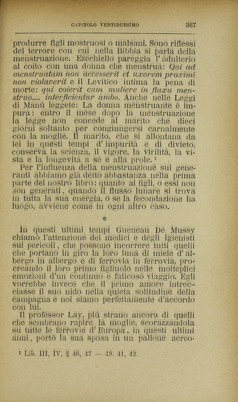 CAPITOLO VENTIDUESIMO 367 'produrre figli mostruosi о malsani. Sono riflessi del terrore con cui nella Bibbia si parla della menstruazione. Ezecliiello pareggia Г adulterio al coito con una donna che menstrua: Qui ad menstruatam non àccesserit et uxorem proximi non molaoerit e il Levitico intima la pena di morte: qui coierit curn muliere in ßuxu men¬ struo.... ìnterflcientur ambo. Anche nelle Leggi di Manu leggete: La donna menstruante è im¬ pura : entro il mese dopo la menstruazione la legge non concede al marito che dieci giorni soltanto per congiungersi carnalmente con la moglie. Il marito, che si allontana da lei in questi tempi d'impurità e di divieto, conserva la scienza, il vigore, la Virilità, la vi¬ sta e la longevità a sò e alla prole. ^ Per l'influenza della menstruazione sui gene¬ ranti abbiamo già detto abbastanza nella prima parte del nostro libro: quanto ai Agli, о essi non son generati, quando il flusso lunare si trova in tutta la sua energia, о se la fecondazione ha liiogo, avviene come in ogni altro caso. in questi ultimi tempi Gueiieau De Mussy chiamò l'attenzione dei medici e degli igienisti sui pericoli, che possono incorrere tutti quelli che portano in giro la loro luna di miele d' al¬ bergo in albergo e di ferrovia in ferrovia, pro¬ creando il loro primo figliuolo nelle moltephci emozioni d'un continuo e faticoso viaggio. Egli vorrebbe invece che il primo amore intrec¬ ciasse il suo nido nella quieta solitudine della campagna e noi siamo perfettamente d'accordo con lui. Il professor Lay, più strano ancora di quelli che sembrano rapire la moglie, scorazzandola su tutte le ferrovie d'Europa, in questi ultimi áiini, portò la sua sposa in un pallone aereo- 1 Lib. Ili, Iv, § 46, 47 — 49. 41, 42.