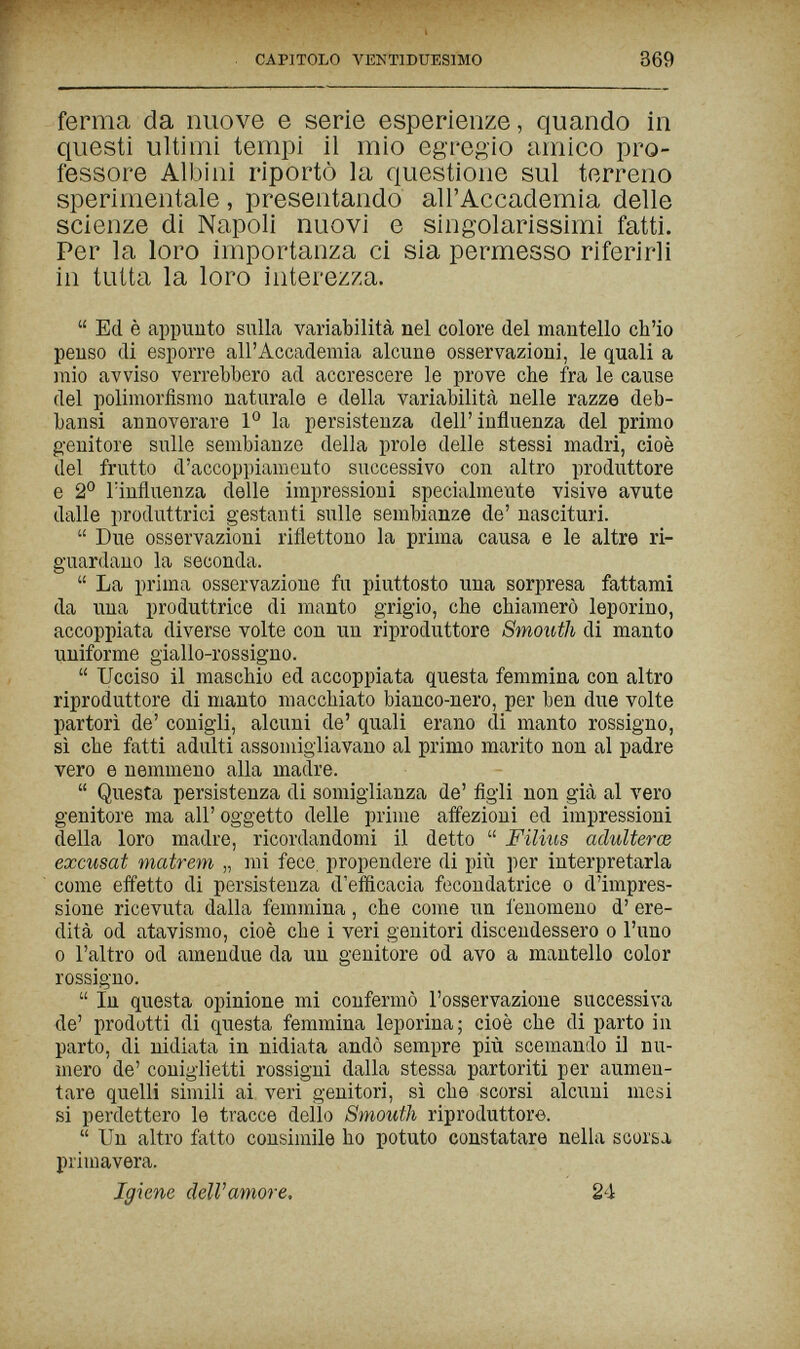 CAPITOLO VENTIDUESIMO 369 ferma da nuove e serie esperienze, quando in questi ultimi tempi il mio egregio amico pro¬ fessore Albini riportò la questione sul terreno sperimentale, presentando all'Accademia delle scienze di Napoli nuovi e singolarissimi fatti. Per la loro importanza ci sia permesso riferirli in tutta la loro interezza.  Ed è appunto sulla variabilità nel colore del mantello ch'io penso di esporre all'Accademia alcune osservazioni, le quali a mio avviso verrebbero ad accrescere le prove che fra le cause del polimorfismo naturale e della variabilità nelle razze deb- bansi annoverare la persistenza dell'influenza del primo g-enitore sulle sembianze della prole delle stessi madri, cioè del frutto d'accoppiamento successivo con altro produttore e 2° lïnfluenza delle impressioni specialmente visive avute dalle produttrici gestanti sulle sembianze de' nascituri.  Due osservazioni riflettono la prima causa e le altre ri¬ guardano la seconda.  La prima osservazioue fu piuttosto una sorpresa fattami da una produttrice di manto grigio, che chiamerò leporino, accoppiata diverse volte con un riproduttore Smouth di manto uniforme giallo-rossigno.  Ucciso il maschio ed accoppiata questa femmina con altro riproduttore di manto macchiato bianco-nero, per ben due volte partorì de' conigli, alcuni de' quali erano di manto rossigno, sì che fatti adulti assomigliavano al primo marito non al padre vero e nemmeno alla madre.  Questa persistenza di somiglianza de' figli non già al vero genitore ma all' oggetto delle prime affezioni ed impressioni della loro madre, ricordandomi il detto  Filius adulterœ excusat matrem „ mi fece, propendere di più per interpretarla come effetto di persistenza d'efficacia fecondatrice о d'impres¬ sione ricevuta dalla femmina, che come un fenomeno d' ere¬ dità od atavismo, cioè che i veri genitori discendessero о l'uno 0 l'altro od amendue da un genitore od avo a mantello color rossigno.  in questa opinione mi confermò l'osservazione successiva de' prodotti di questa femmina leporina; cioè che di parto in parto, di nidiata in nidiata andò sempre più scemando il nu¬ mero de' coniglietti rossigni dalla stessa partoriti per aumen¬ tare quelli simili ai veri genitori, sì che scorsi alcuni mesi si perdettero le tracce dello Smouth riproduttore.  Un altro fatto consimile ho potuto constatare nella scorsa primavera. Igiene dell'amore. 24