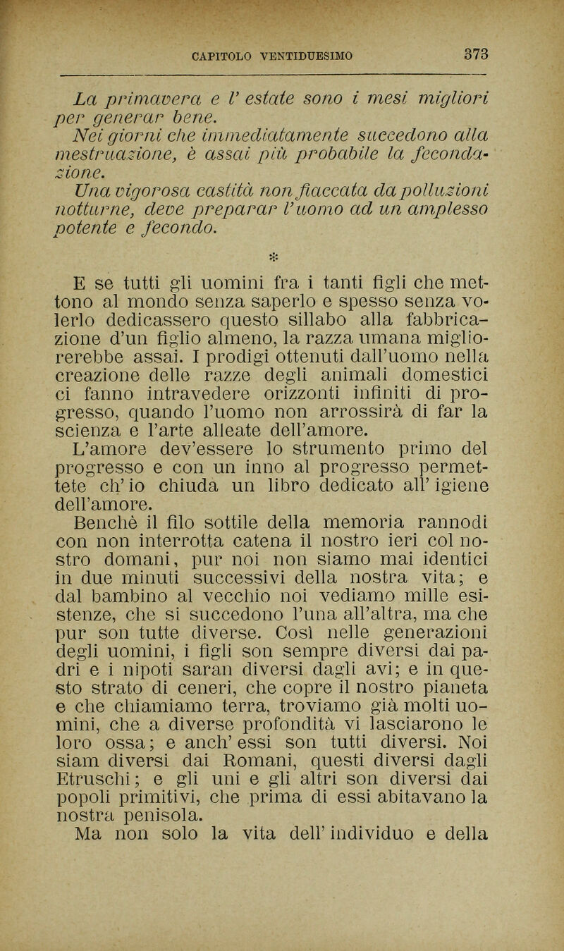 CAPITOLO VENTIDUESIMO 373 La primavera e Г estate sono i mesi migliori per generar bene. Nei giorni che immediatamente succedono alla mestruazione, è assai più probabile la feconda¬ zione. Una vigorosa castità non fiaccata da polluzioni notturne, deve preparar l'uomo ad un amplesso potente e fecondo. E se tutti gli uomini fra i tanti figli che met¬ tono al mondo senza saperlo e spesso senza vo¬ lerlo dedicassero questo sillabo alla fabbrica¬ zione d'un Aglio almeno, la razza umana miglio¬ rerebbe assai. I prodigi ottenuti dall'uomo nella creazione delle razze degli animali domestici ci fanno intravedere orizzonti infiniti di pro¬ gresso, quando l'uomo non arrossirà di far la scienza e l'arte alleate dell'amore. L'amore dev'essere lo strumento primo del progresso e con un inno al progresso permet¬ tete eh' io chiuda un libro dedicato all' igiene dell'amore. Benché il filo sottile della memoria rannodi con non interrotta catena il nostro ieri col no¬ stro domani, pur noi non siamo mai identici in due minuti successivi della nostra vita; e dal bambino al vecchio noi vediamo mille esi¬ stenze, che si succedono l'una all'altra, ma che pur son tutte diverse. Cosi nelle generazioni degli uomini, i figli son sempre diversi dai pa¬ dri e i nipoti saran diversi dagli avi; e in que¬ sto strato di ceneri, che copre il nostro pianeta e che chiamiamo terra, troviamo già molti uo¬ mini, che a diverse profondità vi lasciarono le loro ossa; e anch'essi son tutti diversi. Noi Siam diversi dai Romani, questi diversi dagli Etruschi; e gli uni e gli altri son diversi dai popoli primitivi, che prima di essi abitavano la nostra penisola. Ma non solo la vita dell' individuo e della