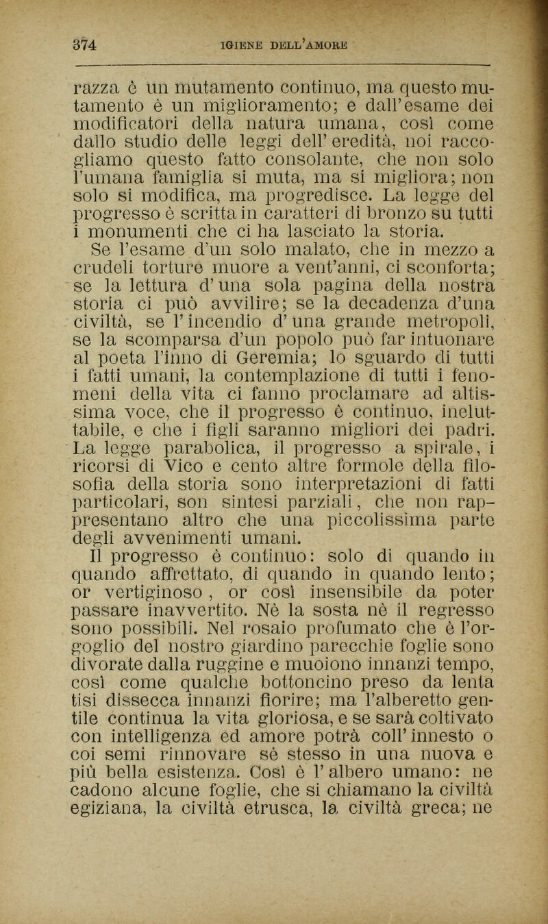 374 IGIENE DELL'AMORE razza è un mutamento continuo, ma questo mu¬ tamento è un miglioramento; e dall'esame dei modiflcatori della natura umana, così come dallo studio delle leggi dell' eredità, noi racco¬ gliamo questo fatto consolante, che non solo l'umana famiglia si muta, ma si migliora; non solo sì modifica, ma progredisce. La legge del progresso è scritta in caratteri di bronzo su tutti 1 monumenti che ci ha lasciato la storia. Se l'esame d'un solo malato, che in mezzo a crudeli torture muore a vent'anni, ci sconforta; se la lettura d'una sola pagina della nostra storia ci può avvilire; se la decadenza d'una civiltà, se Г incendio d'una grande metropoli, se la scomparsa d'un popolo può far intuonare al poeta l'inno di Geremia; lo sguardo di tutti i fatti umani, la contemplazione di tutti i feno¬ meni della vita ci fanno proclamare ad altis¬ sima voce, che il progresso è continuo, inelut¬ tabile, e che i figli saranno migliori dei padri. La legge parabolica, il progresso a spirale, i ricorsi di Vico e cento altre formole della filo¬ sofia della storia sono interpretazioni di fatti particolari, son sintesi parziali, che non rap¬ presentano altro che una piccolissima parte degli avvenimenti umani. Il progresso è continuo: solo di quando in quando affrettato, di quando in quando lento; or vertiginoso , or cosi insensibile da poter passare inavvertito. Nè la sosta nè il regresso sono possibili. Nel rosaio profumato che è l'or¬ goglio del nostro giardino parecchie foglie sono divorate dalla ruggine e muoiono innanzi tempo, cosi come qualche bottoncino preso da lenta tisi dissecca innanzi fiorire; ma l'alberetto gen¬ tile continua la vita gloriosa, e se sarà coltivato con intelligenza ed amore potrà coli'innesto о coi semi rinnovare sè stesso in una nuova e più bella esistenza. Cos) è l'albero umano: ne cadono alcune foglie, che si chiamano la civiltà egiziana, la civiltà etrusca, la civiltà greca; ne