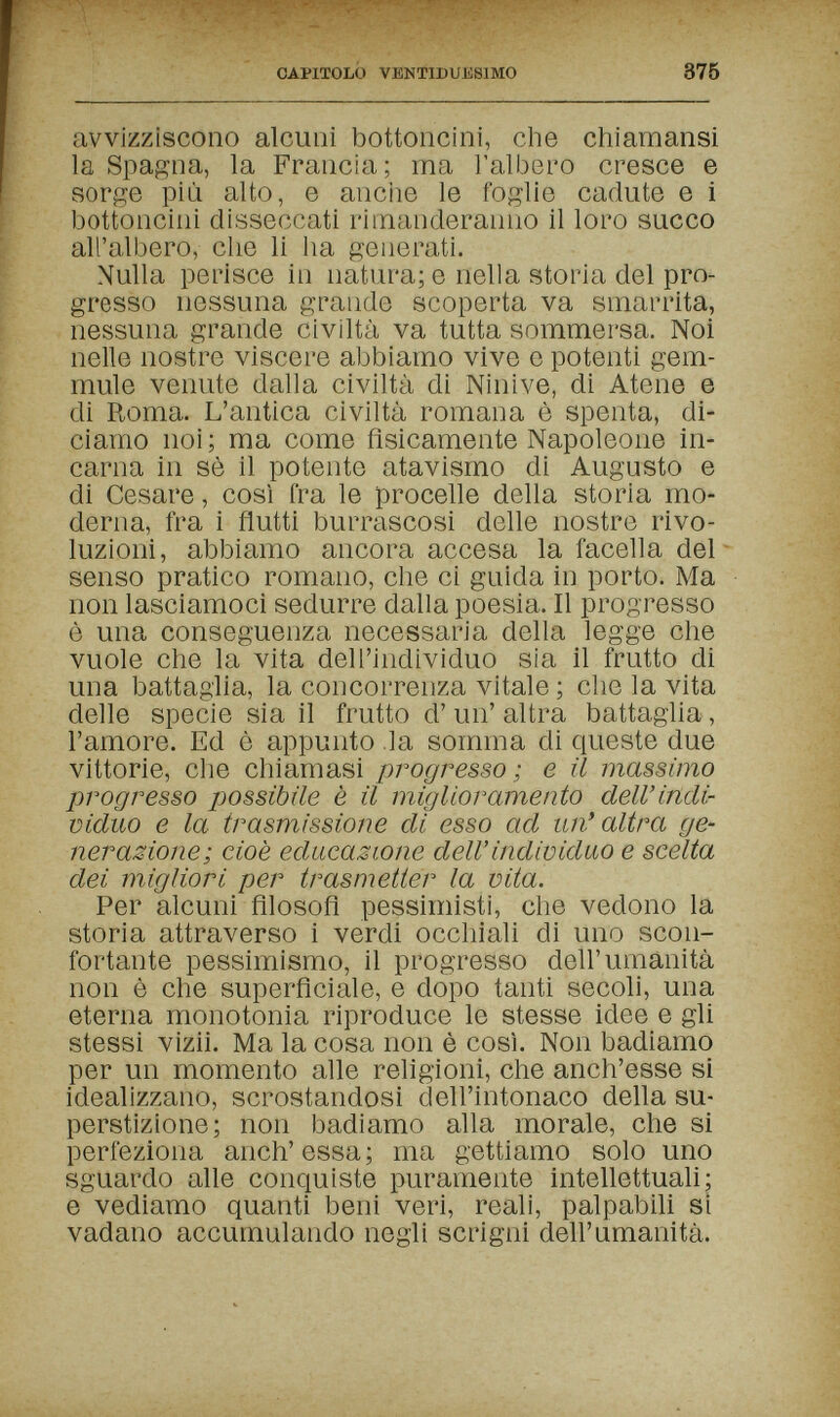 CAPITOLO VBNTIDUKSIMO 875 avvizziscono alcuni bottoncini, che chiamansi la Spagna, la Francia; ma l'albero cresce e sorge più alto, e anciie le foglie cadute e i bottoncini disseccati rimanderanno il loro succo all'albero, che li lia generati. Nulla perisce in natura; e nella storia del pro¬ gresso nessuna grande scoperta va smarrita, nessuna grande civiltà va tutta sommersa. Noi nelle nostre viscere abbiamo vive e potenti gem¬ mule venute dalla civiltà di Ninive, di Atene e di Roma. L'antica civiltà romana è spenta, di¬ ciamo noi; ma come fisicamente Napoleone in¬ carna in sè il potente atavismo di Augusto e di Cesare, così fra le procelle della storia mo¬ derna, fra i flutti burrascosi delle nostre rivo¬ luzioni, abbiamo ancora accesa la facella del- senso pratico romano, che ci guida in porto. Ma non lasciamoci sedurre dalia poesia. Il progresso è una conseguenza necessaria della legge che vuole che la vita dell'individuo sia il frutto di una battaglia, la concorrenza vitale ; che la vita delle specie sia il frutto d' un' altra battaglia, l'amore. Ed è appunto la somma di queste due vittorie, che chiamasi progresso; e il massimo progresso possibile è il miglioramento dell'indi¬ viduo e la trasmissione di esso ad un'altra ge¬ nerazione; cioè educazione dell' individuo e scelta dei migliori per trasmetter la vita. Per alcuni filosofi pessimisti, che vedono la storia attraverso i verdi occhiali di uno scon¬ fortante pessimismo, il progresso dell'umanità non è che superficiale, e dopo tanti secoli, una eterna monotonia riproduce le stesse idee e gli stessi vizii. Ma la cosa non è così. Non badiamo per un momento alle religioni, che anch'esse si idealizzano, scrostandosi dell'intonaco della su¬ perstizione; non badiamo alla morale, che si perfeziona anch'essa; ma gettiamo solo uno sguardo alle conquiste puramente intellettuali; e vediamo quanti beni veri, reali, palpabili si vadano accumulando negli scrigni dell'umanità.