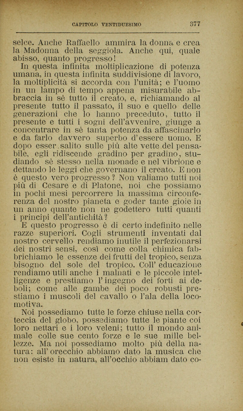 CAPITOLO VENTIDUESIMO 377 selce. Anche Raffaello ammira la donna e crea la Madonna della seggiola. Anche qui, quale abisso, quanto progresso! In questa infinita moltiplicazione di potenza umana, in questa infinita suddivisione di lavoro, la moltiplicità si accorda con l'unità; e l'uomo in un lampo di tempo appena misurabile ab¬ braccia in sè tutto il creato, e, richiamando al presente tutto il passato, il suo e quello delle generazioni che lo hanno preceduto, tutto il presente e tutti i sogni dell'avvenire, giunge a concentrare in sè tanta potenza da affascinarlo e da farlo davvero superbo d'essere uomo. E dopo esser , salito sulle più alte vette del pensa¬ bile, egli ridiscende gradino per gradino, stu¬ diando sè stesso nella mo-nade e nel vibrione e dettando le leggi che governano il creato. E non è questo vero progresso ? Non valiamo tutti noi più di Cesare e di Platone, noi che possiamo in pochi mesi percorrere la massima circonfe¬ renza del nostro pianeta e goder tante gioie in un anno quante non ne godettero tutti quanti i principi dell'antichità ? E questo progresso è di certo indefinito nelle razze superiori. Cogli strumenti inventati dal nostro cervello rendiamo inutile il perfezionarsi dei nostri sensi, così come colla chimica fab¬ brichiamo le essenze dei frutti del tropico, senza bisogno del sole del tropico. Coli' educazione rendiamo utili anche i malnati e le piccole intel- hgenze e prestiamo Г ingegno dei forti ai de¬ boli; come alle gambe dei poco robusti pre¬ stiamo i muscoli del cavallo о l'ala della loco¬ motiva. Noi possediamo tutte le forze chiuse nella cor¬ teccia del globo, possediamo tutte le piante coi loro nettari e i loro veleni; tutto il mondo ani¬ male colle sue cento forze e le sue mille bel¬ lezze. Ma noi possediamo molto più della na¬ tura: all'orecchio abbiamo dato la musica che non esiste in natura, all'occhio abbiam dato co-