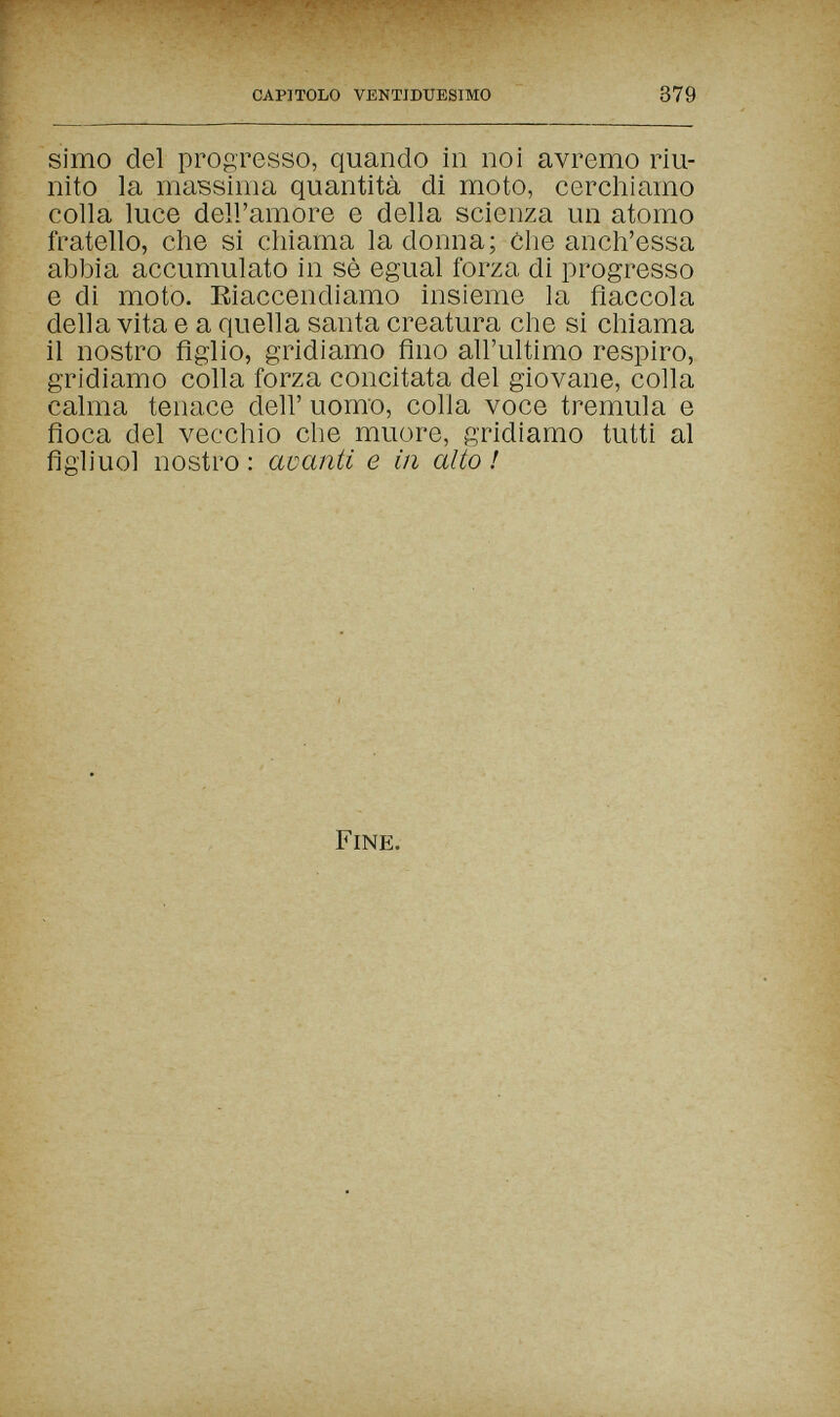 CAPITOLO VENTIDUESIMO 379 simo del progresso, quando in noi avremo riu¬ nito la massima quantità di moto, cerchiamo colla luce dell'amore e della scienza un atomo fratello, che si chiama la donna; òhe anch'essa abbia accumulato in sè egual forza di progresso e di moto. Eiaccendiamo insieme la fiaccola della vita e a quella santa creatura che si chiama il nostro figlio, gridiamo fino all'ultimo respiro, gridiamo colla forza concitata del giovane, colla calma tenace dell' uomo, colla voce tremula e fioca del vecchio che muore, gridiamo tutti al figiiuol nostro : avanti e in alto ! Fine.