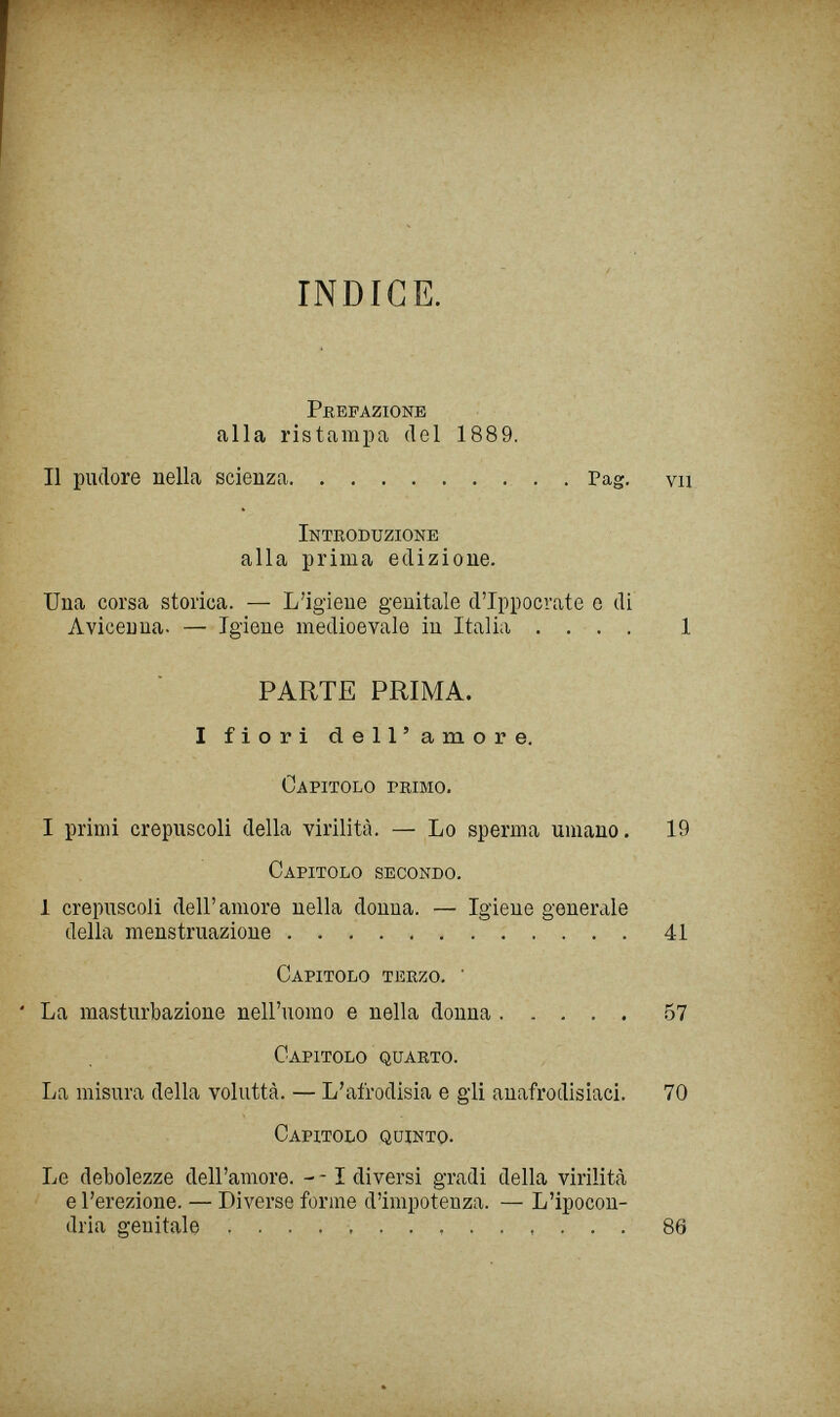 INDICE. Prefazione alla ristampa del 1889. Il pudore nella scienza  . Pag. vu Inteoduzione alla prima edizione. Una corsa storica. — L'igiene genitale d'Ippocrate e di Avicenna. — Igiene medioevale in Italia , . . . 1 PARTE PRIMA. I fiori dell'amore. Capitolo primo. I primi crepuscoli della virilità. — Lo sperma umano. 19 Capitolo secondo. 1 crepuscoli dell'amore nella donna. — Igiene generale della menstruazione 41 Capitolo terzo. ' La masturbazione nell'uomo e nella donna 57 Capitolo quarto. La misura della voluttà. — L'afrodisia e gli anafrodisiaci. 70 Capitolo quinto. Le debolezze dell'amore. - -1 diversi gradi della virilità e l'erezione. — Diverse forme d'impotenza. — L'ipocon¬ dria genitale  86