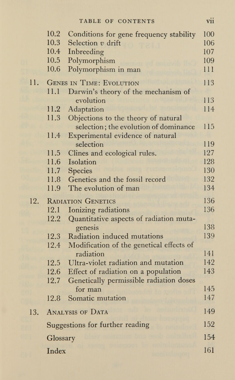 table of contents vü 10.2 Conditions for gene frequency stability 100 10.3 Selection v drift 106 10.4 Inbreeding 107 10.5 Polymorphism 109 10.6 Polymorphism in man 111 11. Genes in Time : Evolution 113 11.1 Darwin's theory of the mechanism of evolution 113 11.2 Adaptation 114 11.3 Objections to the theory of natural selection ; the evolution of dominance 115 11.4 Experimental evidence of natural selection 119 11.5 Clines and ecological rules. 127 11.6 Isolation 128 11.7 Species 130 11.8 Genetics and the fossil record 132 11.9 The evolution of man 134 12. Radiation Genetics 136 12.1 Ionizing radiations 136 12.2 Quantitative aspects of radiation muta¬ genesis 138 12.3 Radiation induced mutations 139 12.4 Modification of the genetical effects of radiation 141 12.5 Ultra-violet radiation and mutation 142 12.6 Effect of radiation on a population 143 12.7 Genetically permissible radiation doses for man 145 12.8 Somatic mutation 147 13. Analysis of Data 149 Suggestions for further reading 152 Glossary 154 Index 161